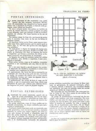 TKABALHOS DE FEKÍtO 
P O R T A S I N T E R I O R E S 
À s portas interiores só são construídas com perfis 
"^ quando não têm categoria importante. De con-trário 
são executadas com vergalhões ou barras, geral-mente 
com a espessura de Ora,012, a chamada meia po-legada, 
como vemos nos desenhos. 
Os aros a adoptar nestes vãos podem ser também de 
barras da mesma espessura, quando assentes nas golas 
e mais delgadas, como por exemplo Om,009 se se movi-mentam 
nas aduelas. Por vezes também se faz uso de 
cantoneiras. 
Um sistema vulgar de fixas dá o movimento às portas 
como é corrente, bem como se faz uso de fechos de 
qualquer sistema. 
As almofadas destas portas ficam quase sempre aper-tadas 
entre bites, igual processo que se pratica para os 
vidros (Fig. 8). Os bites são apostos nos seus lugares 
com parafusos. 
Os mata-juntas e réguas de batente são barras que, 
em geral, têm pouca espessura, Om,003 ou 0^,006, con-soante 
as dimensões dos vãos. As larguras das barras 
e vergalhões que forniam a estrutura das folhas ou ba-tentes 
obedecem aos pormenores da construção. 
As ligações das peças da estrutura podem ser obtidas 
por soldadura, mas, devido à espessura, é mais acon-selhada 
a cravação. 
Estas portas podem, como as de madeira, comportar 
bandeiras e ser constituídas por um, dois ou três ba-tentes. 
Só o seu peso impede a grande largura dos portais. 
A suspensão das bandeiras basculantes é obtida como 
de costume com compassos de trinco. 
A apresentação das faces dos ferros empregados na 
construção dos vãos de portas pode ser lisa, martelada 
ou batida. Os pinásios são obtidos com T como sucede 
na caixilharia, embora por vezes em algumas obras a 
sua composição seja diferente. 
O encerramento das portas de ferro é, como nas de 
madeira, o que se compreende muito bem, obtido com 
fechaduras de igual tipo, embora para caberem dentro 
das larguras dos perfis, sejam de pequena largura. 
IA 
P O R T A S E X T E R I O R E S 
A construção das portas exteriores, quando não se 
trata de portas almofadadas, mas sim de baten-tes 
envidraçados, obedece a princípios um pouco dife-rentes 
das portas interiores ou mesmo da maioria dos 
tipos de caixilharia. 
As portas exteriores, como já vimos, podem ser to-talmente 
almofadadas, de chapas onduladas para enro-lamento 
e envidraçadas. 
O primeiro destes tipos tanto pode ser construído com 
perfis preparados, como de uso nos caixilhos, bastando 
substituir os vidros por chapas seguras por bites (*), 
como peio sistema de barras e vergalhOes, tanto do 
geito das portas interiores. Este tipo de portas tanto 
serve para as entradas das edifícios como para lojas. 
O segundo sistema comporta dois tipos: portas ondu-ladas 
e de desdobramento horizontal. As antiquadas 
fig. ff.— VÃO DE CAIXILHOS DE JANELA 
DE DOIS BATENTES E BANDEIRA 
(Alçado e Pormenores) 
portas onduladas construídas com chapas de ferro lami-nado 
ou galvanizado, de qualquer ondulação, sobem 
e descem, abrindo e fechando, em corrediças fixadas 
nas ombreiras, por meio de impulsão sobre um carrete 
assente por detrás da verga da porta. 
São trancadas por uma fechadura que corre para am-bos 
os lados do vão. Dois pernes na aba inferior das 
chapas dão lugar ao manejo. 
As portas de desdobramento horizontal são'de con-cepção 
mais moderna para lojas comerciais. São cons-tituídas 
por uma sério de chapas encaixilhadas em can-toneiras 
ou aros de barra, que girain para cima e para 
baixo, à maneira de escamas, em toda a largura da 
porta. Se se impulsionam para baixo, vão as chapas 
desdobrando para baixo até chegarem à soleira, ou ao 
peitoril se só trata de montra, tapando completamente 
todo o vão. Só pelo contrário, se pratica o impulso para 
cima, vão as chapas subindo umas sobre as outras até 
descobrirem toda a porta. 
(#) Bi te ó ura vergaihão fixado, para suporte de ridroi ou almo-faias 
às pejas das estruturas. 
 
