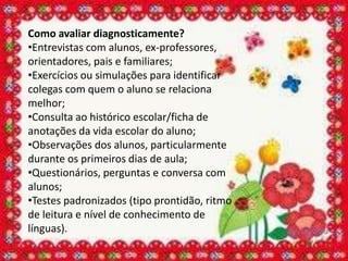 Como avaliar diagnosticamente?
•Entrevistas com alunos, ex-professores,
orientadores, pais e familiares;
•Exercícios ou simulações para identificar
colegas com quem o aluno se relaciona
melhor;
•Consulta ao histórico escolar/ficha de
anotações da vida escolar do aluno;
•Observações dos alunos, particularmente
durante os primeiros dias de aula;
•Questionários, perguntas e conversa com
alunos;
•Testes padronizados (tipo prontidão, ritmo
de leitura e nível de conhecimento de
línguas).
 