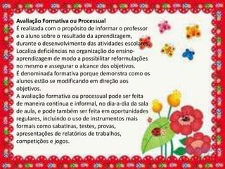 Avaliação Formativa ou Processual
É realizada com o propósito de informar o professor
e o aluno sobre o resultado da aprendizagem,
durante o desenvolvimento das atividades escolares.
Localiza deficiências na organização do ensino-
aprendizagem de modo a possibilitar reformulações
no mesmo e assegurar o alcance dos objetivos.
É denominada formativa porque demonstra como os
alunos estão se modificando em direção aos
objetivos.
A avaliação formativa ou processual pode ser feita
de maneira contínua e informal, no dia-a-dia da sala
de aula, e pode também ser feita em oportunidades
regulares, incluindo o uso de instrumentos mais
formais como sabatinas, testes, provas,
apresentações de relatórios de trabalhos,
competições e jogos.
 