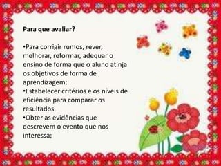 Para que avaliar?

•Para corrigir rumos, rever,
melhorar, reformar, adequar o
ensino de forma que o aluno atinja
os objetivos de forma de
aprendizagem;
•Estabelecer critérios e os níveis de
eficiência para comparar os
resultados.
•Obter as evidências que
descrevem o evento que nos
interessa;
 