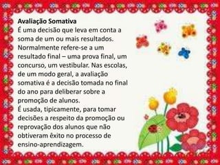 Avaliação Somativa
É uma decisão que leva em conta a
soma de um ou mais resultados.
Normalmente refere-se a um
resultado final – uma prova final, um
concurso, um vestibular. Nas escolas,
de um modo geral, a avaliação
somativa é a decisão tomada no final
do ano para deliberar sobre a
promoção de alunos.
É usada, tipicamente, para tomar
decisões a respeito da promoção ou
reprovação dos alunos que não
obtiveram êxito no processo de
ensino-aprendizagem.
 