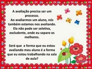 A avaliação precisa ser um
            processo.
  Ao avaliarmos um aluno, nós
também estamos nos avaliando.
   Ela não pode ser seletiva,
 excludente, onde eu separo os
           melhores.

 Será que a forma que eu estou
 avaliando meu aluno é a forma
que eu estou trabalhando na sala
            de aula?
 