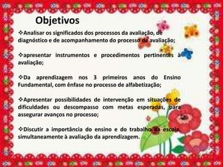 Objetivos
Analisar os significados dos processos da avaliação, de
diagnóstico e de acompanhamento do processo de avaliação;

apresentar instrumentos e procedimentos pertinentes à
avaliação;

Da aprendizagem nos 3 primeiros anos do Ensino
Fundamental, com ênfase no processo de alfabetização;

Apresentar possibilidades de intervenção em situações de
dificuldades ou descompasso com metas esperadas, para
assegurar avanços no processo;

Discutir a importância do ensino e do trabalho da escola,
simultaneamente à avaliação da aprendizagem.
 