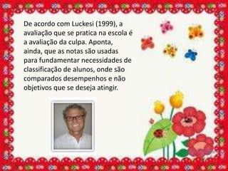 De acordo com Luckesi (1999), a
avaliação que se pratica na escola é
a avaliação da culpa. Aponta,
ainda, que as notas são usadas
para fundamentar necessidades de
classificação de alunos, onde são
comparados desempenhos e não
objetivos que se deseja atingir.
 