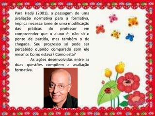 Para Hadji (2001), a passagem de uma
avaliação normativa para a formativa,
implica necessariamente uma modificação
das     práticas   do   professor    em
compreender que o aluno é, não só o
ponto de partida, mas também o de
chegada. Seu progresso só pode ser
percebido quando comparado com ele
mesmo: Como estava? Como está?
         As ações desenvolvidas entre as
duas questões compõem a avaliação
formativa.
 