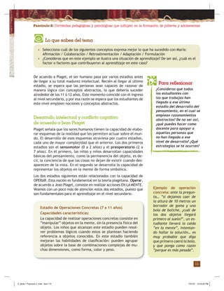 Fascículo 2: Corrientes pedagógicas y psicológicas que inﬂuyen en la formación de púberes y adolescentes
11
De acuerdo a Piaget, el ser humano pasa por varios estadios antes
de llegar a su total madurez intelectual. Recién al llegar al último
estadio, se espera que las personas sean capaces de razonar de
manera lógica con conceptos abstractos, lo que debería suceder
alrededor de los 11 ó 12 años. Este momento coincide con el ingreso
al nivel secundario, y por esa razón se espera que los estudiantes de
este nivel empleen nociones y conceptos abstractos.
Lo que sabes del tema
• Selecciona cuál de los siguientes conceptos expresa mejor lo que ha sucedido con María:
Aﬁrmación / Colaboración / Retroalimentación / Adaptación / Formulación
• ¿Consideras que en este ejemplo se ilustra una situación de aprendizaje? De ser así, ¿cuál es el
factor o factores que contribuyeron al aprendizaje en este caso?
¿Consideras que todos
los estudiantes con
los que trabajas han
llegado a ese último
estadio del desarrollo del
pensamiento, en el cual se
emplean razonamientos
abstractos? De no ser así,
¿qué puedes hacer como
docente para apoyar a
aquellas personas que
no han llegado a ese
nivel de desarrollo? ¿Qué
estrategias se te ocurren?
Desarrollo intelectual y conflicto cognitivo
de acuerdo a Jean Piaget
Piaget señala que los seres humanos tienen la capacidad de elabo-
rar esquemas de la realidad que les permiten actuar sobre el mun-
do. El desarrollo de esos esquemas atraviesa por cuatro estadios,
cada uno de mayor complejidad que el anterior. Los dos primeros
estadios son el sensomotor (0 a 2 años) y el preoperatorio (2 a
7 años). En el primero, las niñas y niños desarrollan capacidades
básicas del pensamiento, como la permanencia del objeto, es de-
cir, la conciencia de que las cosas no dejan de existir cuando des-
aparecen de la vista. En el segundo se desarrolla la capacidad de
representar los objetos en la mente de forma simbólica.
Para reflexionar
Los dos estadios siguientes están relacionados con la capacidad de
OPERAR. Esta noción es fundamental en la teoría piagetana. Operar,
de acuerdo a Jean Piaget, consiste en realizar acciones EN LA MENTE.
Veamos con un poco más de atención estos dos estadios, puesto que
son fundamentales para el aprendizaje en el nivel secundario.
Estadio de Operaciones Concretas (7 a 11 años)
Capacidades características:
La capacidad de realizar operaciones concretas consiste en
“manipular” objetos en la mente, sin la presencia física del
objeto. Los niños que alcanzan este estadio pueden resol-
ver problemas lógicos cuando estos se plantean haciendo
referencia a objetos conocidos. En este estadio también
mejoran las habilidades de clasiﬁcación: pueden agrupar
objetos sobre la base de combinaciones complejas de mu-
chas dimensiones, como forma, color y peso.
Ejemplo de operación
concreta: ante la pregun-
ta… “si dejamos caer de
la altura de 10 metros un
borrador de goma y una
bola de boliche, ¿cuál de
los dos objetos llegará
primero al suelo?”, un es-
tudiante llevará la caída
“en la mente”, intentan-
do hallar la solución… es
muy probable que diga
que primero caerá la bola,
y que ponga como razón
“porque es más pesada”.
Z_Serie 1 Fasciculo 2 .indd Sec1:13Z_Serie 1 Fasciculo 2 .indd Sec1:13 7/31/07 12:53:25 PM7/31/07 12:53:25 PM
 