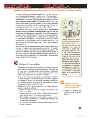 Fascículo 2: Corrientes pedagógicas y psicológicas que inﬂuyen en la formación de púberes y adolescentes
13
1. Identiﬁca cinco conceptos fundamentales del área curricular
que trabajas y elabora al menos tres ejemplos para cada uno
de ellos, con la ﬁnalidad de presentarlos a los estudiantes,
de modo que ellos mismos sean capaces de descubrir, sobre
la base de los ejemplos, el concepto ilustrado.
2. Presenta la estructura básica de la teoría de Piaget mediante
un mapa conceptual. Incluye en ese mapa al menos los siguien-
tes conceptos: adaptación, esquemas, equilibrio, asimilación,
acomodación, etapas, sensoriomotor, preoperacional, opera-
ciones concretas, operaciones formales.
3. Señala con V o F si consideras que los enunciados presenta-
dos son verdaderos o falsos.
( ) Todas las personas desarrollan el pensamiento formal a
los 11 ó 12 años.
( ) Combinar el recojo de saberes previos con preguntas
tipo “sabías que...” promueve el aprendizaje.
( ) Los estudiantes que tienen diﬁcultades para el razona-
miento formal se beneﬁcian cuando se presentan y dis-
cuten muchos ejemplos.
( ) Los dibujos, fotografías y maquetas son formas de pre-
sentar ejemplos.
Evaluando lo aprendido
• Completa la ﬁcha de me-
tacognición que está en la
página 31.
Reflexionando
sobre lo aprendido
(metacognición)
variable. Por lo tanto, no es improbable que en el aula encontre-
mos muchos estudiantes que necesitan tener referentes concre-
tos para construir un concepto abstracto. Los jóvenes necesitan
ver imágenes, manipular objetos y presenciar demostraciones,
para “construir” mentalmente un concepto. Por esto, en la pla-
niﬁcación y conducción de las sesiones, es útil preparar ejemplos
lo más concretos posibles, que den a los alumnos las “pistas” ne-
cesarias para comprender los conceptos fundamentales.
• Una segunda implicancia para los docentes es la necesidad de
producir en los estudiantes un desequilibrio entre lo que sus
esquemas y conocimientos previos les dicen y lo que experi-
mentan. A esto Piaget lo llama “conﬂicto o desequilibrio cog-
nitivo”. Sin este desequilibrio, es prácticamente imposible que
los estudiantes modiﬁquen sus concepciones y construyan nuevos
aprendizajes. Al ﬁnal de este capítulo veremos una técnica útil
para recoger los saberes previos y, sobre ellos, crear el desequi-
librio cognitivo.
• Una forma de orientar a los estudiantes hacia la construcción de un
concepto es presentarles varios ejemplos del mismo y formularles
preguntas que guíen su atención hacia los aspectos importantes. Por
ejemplo, un docente que desea que los estudiantes desarrollen la
noción de “oxidación” puede presentarles una manzana partida, ya
oscurecida, un fósforo quemado y un clavo oxidado y preguntar a los
estudiantes qué tienen en común.
Creando el conﬂicto cogni-
tivo: información sorpren-
dente e interesante
Las ideas previas de los
estudiantes les llevan a
pensar que un ladrillo (ob-
jeto grande y pesado) cae-
rá más rápido al suelo que
un corcho (objeto pequeño
y ligero). Sin embargo, la
observación de un experi-
mento demuestra que am-
bos caen al mismo tiempo.
Este acontecimiento lleva a
los estudiantes a cuestionar
sus esquemas y los prepa-
ra para la construcción de
conocimientos cientíﬁcos
acerca de la caída de los
cuerpos.
Z_Serie 1 Fasciculo 2 .indd Sec1:15Z_Serie 1 Fasciculo 2 .indd Sec1:15 7/31/07 12:53:29 PM7/31/07 12:53:29 PM
 
