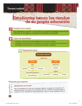 Pedagogía / Serie 1: Nuevos paradigmas educativos
14
Esta unidad busca contribuir a que conozcas las propuestas pedagógicas que más han
enfatizado en la conﬁanza y capacidad del estudiante para aprender.
Propósito de la unidad
• Identiﬁca y valora las actitudes pedagógicas de un docente mediador.
• Comprende los principios de una educación que promueve la autonomía y los relaciona con
estrategias de aula que ponen en práctica esas actitudes y principios.
Logros de aprendizaje
Organizador visual
considera que
tiene tiene un rol
para hacerse cargo de su
requiere
EDUCACIÓN NO DIRECTIVA
Estudiante
Facilitador
Docente
EmpatíaAutenticidad Aceptación
Proceso Educativo
EntusiasmoInterésCapacidad
¿Democracia en el aula?
Hoy toca asamblea en el aula de la profesora Maribel. La agenda es la siguiente: em-
pezarán leyendo los acuerdos de la asamblea anterior, realizada la semana pasada, y
evaluarán si han cumplido las metas propuestas. Luego, el grupo asignado leerá las
Prepárate para empezar
Estudiantes toman las riendas
de su propia educación
Tercera unidad
Z_Serie 1 Fasciculo 2 .indd Sec1:16Z_Serie 1 Fasciculo 2 .indd Sec1:16 7/31/07 12:53:33 PM7/31/07 12:53:33 PM
 