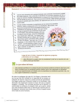 Fascículo 2: Corrientes pedagógicas y psicológicas que inﬂuyen en la formación de púberes y adolescentes
15
Luego de leer el relato, responde las siguientes preguntas
y discútelas con tus colegas.
• ¿Qué diﬁcultad ha surgido entre los estudiantes? ¿Cuál fue la reacción de la do-
cente? ¿Crees que hizo bien?
De todos los pedagogos del siglo XX, Carl Rogers y Alexander Neill
son los que más han conﬁado en la capacidad de los propios es-
tudiantes de hacerse cargo de su propio proceso de aprendizaje.
Carl Rogers señala que el docente cumple un rol facilitador, cuya
dimensión más importante consiste en hacer del aula un espacio
acogedor y conﬁable. Tres actitudes permiten eso al docente: la
autenticidad, la conﬁanza y la empatía. Neill, por su parte, señala
que cada estudiante debe tener la libertad que necesita para au-
torregularse, teniendo como límite claro y ﬁrme el respeto mutuo
entre todos los seres humanos.
Lo que sabes del tema
• ¿Has realizado asambleas en tu trabajo de aula? ¿Se presentan problemas similares? ¿Qué haces ante
ellos? ¿Consideras que tus estudiantes podrían trabajar todo el año organizados en asambleas?
• ¿Crees que implementando actividades como las asambleas los estudiantes aprenden más, me-
nos o igual? Fundamenta tu respuesta.
noticias más relevantes de la semana teniendo como contenido transversal el cuidado
del medio ambiente. Este contenido lo decidieron en la primera asamblea del año, y
todas las noticias recogidas semanalmente a lo largo de los dos bimestres transcurri-
dos han girado en torno a él. Tras la lectura de las noticias, deben decidir qué metas
y tareas se pondrán para esta semana, las registrarán por escrito en un acta y la ﬁr-
marán todos.
Cuando estaban evaluando el cumplimiento de las metas de la asamblea
anterior, surgió un desacuerdo entre los estudiantes. María Elena, inte-
grante de un grupo que estuvo encargado de explicar a sus
compañeros los Acuerdos de Kyoto, tuvo que recono-
cer que la exposición que presentaron no fue clara
ni motivadora. Ella está muy enojada y dice que
la culpa la tiene Enrique, uno de los integrantes
de su equipo que, según ella, “no trabajó nada”.
Enrique reconoce que no trabajó, pero dice que
María Elena quiere controlarlo todo y siempre
corrige a los demás: “para qué voy a traer una
propuesta, si ella siempre hace lo que le da
la gana”. Los dos empiezan a hablar a gritos,
por lo cual la profesora Maribel se ve obli-
gada a detener la asamblea y recordar las
normas de convivencia.
Z_Serie 1 Fasciculo 2 .indd Sec1:17Z_Serie 1 Fasciculo 2 .indd Sec1:17 7/31/07 12:53:36 PM7/31/07 12:53:36 PM
 