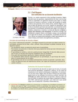 Pedagogía / Serie 1: Nuevos paradigmas educativos
16
3.1 Carl Rogers:
las actitudes de un docente facilitador
Gracias a su amplia experiencia como psicólogo terapeuta, Rogers
descubrió que sus pacientes, especialmente los niños, eran los que
tenían la capacidad y el potencial necesario para lograr su propia
curación de traumas y conﬂictos. La labor del terapeuta es ayudar
a liberar este potencial. De la misma forma, sostiene Rogers, en el
aula la labor del docente no es la del “experto en aprendizaje” que
le dice al estudiante qué hacer para aprender. Los estudiantes tienen
los intereses y el entusiasmo necesarios para llegar a ser adultos sa-
ludables, productivos y creativos. La tarea del docente es liberar y
apoyar esos intereses y ese entusiasmo. El docente no dirige a los
estudiantes: propone metas y actividades y apoya a los estudiantes
en el logro de las mismas. Los estudiantes, al aprender de esta ma-
nera, liberan sus propias potencialidades y logran aprendizajes en un
menor tiempo y de manera más signiﬁcativa y duradera.
Actitudes del docente facilitador
El rol fundamental del docente es lograr que el aula y la escuela
sean entornos agradables, acogedores y seguros, en los cuales los
estudiantes no se sientan amenazados ni agredidos. En consonan-
cia con esta visión, Rogers deja de lado el énfasis que otras peda-
gogías hacen en los métodos y las técnicas y señala, más bien, las
actitudes que deben desarrollar los docentes. Veamos cuáles son
esas actitudes en palabras del propio Rogers (adaptado de Rogers,
Carl,1969. Libertad para aprender: una visión de lo que puede
llegar a ser la educación. Columbia: Charles Merrill).
Principios del aprendizaje de acuerdo a Rogers
En su texto “Libertad para aprender”, Carl Rogers presenta los principios que deben orientar las
actividades escolares de las niñas, niños y jóvenes. Estos principios se pueden sintetizar de la
siguiente manera:
• Los estudiantes tienen un potencial natural para el aprendizaje.
• Para desatar ese potencial, el docente tiene que proponerles temas que sean relevantes para
sus metas personales.
• El aprendizaje es cambio y, como tal, puede provocar inseguridad. El docente debe procurar
que el aula y la escuela sean entornos acogedores para los estudiantes.
• Gran parte del aprendizaje signiﬁcativo requiere aprender haciendo.
• Los estudiantes deben hacerse responsables por sus aprendizajes, lo que incluye dar mucho
peso a la autoevaluación de los logros.
• El aprendizaje más útil en la sociedad contemporánea consiste en aprender a aprender, desa-
rrollar una apertura hacia las experiencias nuevas y ser capaz de incorporarse a procesos de
cambio continuo.
■ Autenticidad: Si el docente es auténtico en su forma de ser y se relaciona con el estudiante sin presentar una
máscara, será capaz de “llegar” a los estudiantes y facilitar su aprendizaje. Esto requiere estar consciente y
en contacto con sus propios sentimientos y emociones y comunicarlos de manera adecuada. Un buen facilita-
dor establece una relación directa y personal con el estudiante. La base de esa relación es ser uno mismo.
Carl Rogers (1902-1987)
www.carlrogers.dk
Z_Serie 1 Fasciculo 2 .indd Sec1:18Z_Serie 1 Fasciculo 2 .indd Sec1:18 7/31/07 12:54:02 PM7/31/07 12:54:02 PM
 