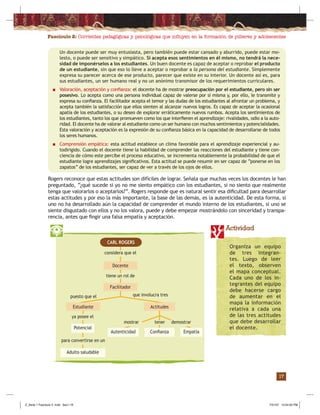 Fascículo 2: Corrientes pedagógicas y psicológicas que inﬂuyen en la formación de púberes y adolescentes
17
Actividad
considera que el
ya posee el
para convertirse en un
CARL ROGERS
Actitudes
EmpatíaAutenticidad Conﬁanza
Adulto saludable
Potencial
tenermostrar demostrar
Docente
tiene un rol de
Facilitador
puesto que el que involucra tres
Un docente puede ser muy entusiasta, pero también puede estar cansado y aburrido, puede estar mo-
lesto, o puede ser sensitivo y simpático. Si acepta esos sentimientos en él mismo, no tendrá la nece-
sidad de imponérselos a los estudiantes. Un buen docente es capaz de aceptar o reprobar el producto
de un estudiante, sin que eso lo lleve a aceptar o reprobar a la persona del estudiante. Simplemente
expresa su parecer acerca de ese producto, parecer que existe en su interior. Un docente así es, para
sus estudiantes, un ser humano real y no un anónimo transmisor de los requerimientos curriculares.
■ Valoración, aceptación y conﬁanza: el docente ha de mostrar preocupación por el estudiante, pero sin ser
posesivo. Lo acepta como una persona individual capaz de valerse por sí misma y, por ello, le transmite y
expresa su conﬁanza. El facilitador acepta el temor y las dudas de los estudiantes al afrontar un problema, y
acepta también la satisfacción que ellos sienten al alcanzar nuevos logros. Es capaz de aceptar la ocasional
apatía de los estudiantes, o su deseo de explorar erráticamente nuevos rumbos. Acepta los sentimientos de
los estudiantes, tanto los que promueven como los que interﬁeren el aprendizaje: rivalidades, odio a la auto-
ridad. El docente ha de valorar al estudiante como un ser humano con muchos sentimientos y potencialidades.
Esta valoración y aceptación es la expresión de su conﬁanza básica en la capacidad de desarrollarse de todos
los seres humanos.
■ Comprensión empática: esta actitud establece un clima favorable para el aprendizaje experiencial y au-
todirigido. Cuando el docente tiene la habilidad de comprender las reacciones del estudiante y tiene con-
ciencia de cómo este percibe el proceso educativo, se incrementa notablemente la probabilidad de que el
estudiante logre aprendizajes signiﬁcativos. Esta actitud se puede resumir en ser capaz de “ponerse en los
zapatos” de los estudiantes, ser capaz de ver a través de los ojos de ellos.
Rogers reconoce que estas actitudes son difíciles de lograr. Señala que muchas veces los docentes le han
preguntado, “¿qué sucede si yo no me siento empático con los estudiantes, si no siento que realmente
tenga que valorarlos o aceptarlos?”. Rogers responde que es natural sentir esa diﬁcultad para desarrollar
estas actitudes y por eso la más importante, la base de las demás, es la autenticidad. De esta forma, si
uno no ha desarrollado aún la capacidad de comprender el mundo interno de los estudiantes, si uno se
siente disgustado con ellos y no los valora, puede y debe empezar mostrándolo con sinceridad y transpa-
rencia, antes que ﬁngir una falsa empatía y aceptación.
Estudiante
Organiza un equipo
de tres integran-
tes. Luego de leer
el texto, observen
el mapa conceptual.
Cada uno de los in-
tegrantes del equipo
debe hacerse cargo
de aumentar en el
mapa la información
relativa a cada una
de las tres actitudes
que debe desarrollar
el docente.
Z_Serie 1 Fasciculo 2 .indd Sec1:19Z_Serie 1 Fasciculo 2 .indd Sec1:19 7/31/07 12:54:05 PM7/31/07 12:54:05 PM
 