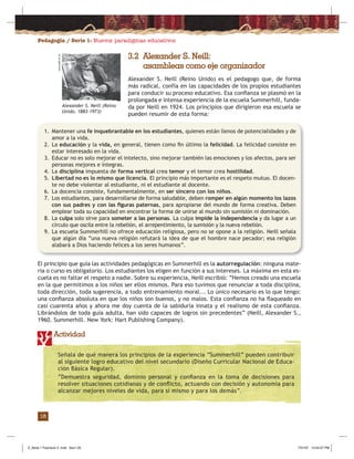 Pedagogía / Serie 1: Nuevos paradigmas educativos
18
3.2 Alexander S. Neill:
asambleas como eje organizador
Alexander S. Neill (Reino Unido) es el pedagogo que, de forma
más radical, confía en las capacidades de los propios estudiantes
para conducir su proceso educativo. Esa conﬁanza se plasmó en la
prolongada e intensa experiencia de la escuela Summerhill, funda-
da por Neill en 1924. Los principios que dirigieron esa escuela se
pueden resumir de esta forma:
1. Mantener una fe inquebrantable en los estudiantes, quienes están llenos de potencialidades y de
amor a la vida.
2. La educación y la vida, en general, tienen como ﬁn último la felicidad. La felicidad consiste en
estar interesado en la vida.
3. Educar no es solo mejorar el intelecto, sino mejorar también las emociones y los afectos, para ser
personas mejores e íntegras.
4. La disciplina impuesta de forma vertical crea temor y el temor crea hostilidad.
5. Libertad no es lo mismo que licencia. El principio más importante es el respeto mutuo. El docen-
te no debe violentar al estudiante, ni el estudiante al docente.
6. La docencia consiste, fundamentalmente, en ser sincero con los niños.
7. Los estudiantes, para desarrollarse de forma saludable, deben romper en algún momento los lazos
con sus padres y con las ﬁguras paternas, para apropiarse del mundo de forma creativa. Deben
emplear toda su capacidad en encontrar la forma de unirse al mundo sin sumisión ni dominación.
8. La culpa solo sirve para someter a las personas. La culpa impide la independencia y da lugar a un
círculo que oscila entre la rebelión, el arrepentimiento, la sumisión y la nueva rebelión.
9. La escuela Summerhill no ofrece educación religiosa, pero no se opone a la religión. Neill señala
que algún día “una nueva religión refutará la idea de que el hombre nace pecador; esa religión
alabará a Dios haciendo felices a los seres humanos”.
El principio que guía las actividades pedagógicas en Summerhill es la autorregulación: ninguna mate-
ria o curso es obligatorio. Los estudiantes los eligen en función a sus intereses. La máxima en esta es-
cuela es no faltar el respeto a nadie. Sobre su experiencia, Neill escribió: “Hemos creado una escuela
en la que permitimos a los niños ser ellos mismos. Para eso tuvimos que renunciar a toda disciplina,
toda dirección, toda sugerencia, a todo entrenamiento moral... Lo único necesario es lo que tengo:
una conﬁanza absoluta en que los niños son buenos, y no malos. Esta conﬁanza no ha ﬂaqueado en
casi cuarenta años y ahora me doy cuenta de la sabiduría innata y el realismo de esta conﬁanza.
Librándolos de toda guía adulta, han sido capaces de logros sin precedentes” (Neill, Alexander S.,
1960. Summerhill. New York: Hart Publishing Company).
Actividad
Alexander S. Neill (Reino
Unido, 1883-1973)
www.padl.ac.at
Señala de qué manera los principios de la experiencia “Summerhill” pueden contribuir
al siguiente logro educativo del nivel secundario (Diseño Curricular Nacional de Educa-
ción Básica Regular).
“Demuestra seguridad, dominio personal y conﬁanza en la toma de decisiones para
resolver situaciones cotidianas y de conﬂicto, actuando con decisión y autonomía para
alcanzar mejores niveles de vida, para sí mismo y para los demás”.
Z_Serie 1 Fasciculo 2 .indd Sec1:20Z_Serie 1 Fasciculo 2 .indd Sec1:20 7/31/07 12:54:07 PM7/31/07 12:54:07 PM
 