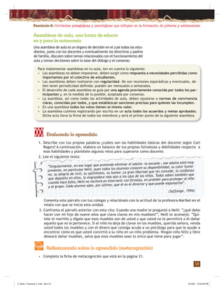 Fascículo 2: Corrientes pedagógicas y psicológicas que inﬂuyen en la formación de púberes y adolescentes
19
1. Describe con tus propias palabras ¿cuáles son las habilidades básicas del docente según Carl
Rogers? A continuación, elabora un balance de tus propias fortalezas y debilidades respecto a
esas habilidades y plantéate algunos retos para superarte como docente.
2. Lee el siguiente texto:
Evaluando lo aprendido
• Completa la ﬁcha de metacognición que está en la página 31.
Reflexionando sobre lo aprendido (metacognición)
Asambleas de aula, una forma de educar
en y para la autonomía
Una asamblea de aula es un órgano de decisión en el cual todos los estu-
diantes, junto con los docentes y eventualmente los directivos y padres
de familia, discuten sobre temas relacionados con el funcionamiento del
aula y toman decisiones sobre la base del diálogo y el consenso.
Comenta este párrafo con tus colegas y relaciónalo con la actitud de la profesora Maribel en el
relato con que se inicia esta unidad.
3. Confronta el párrafo anterior con esta cita: Cuando una madre le preguntó a Neill: “¿qué debo
hacer con mi hijo de nueve años que clava clavos en mis muebles?”, Neill le aconsejó: “Quí-
tele el martillo y dígale que esos muebles son de usted y que usted no le permitirá a él dañar
aquello que no le pertenece. Si el niño no deja de clavar en los muebles, querida señora, venda
usted todos los muebles y con el dinero que consiga acuda a un psicólogo para que le ayude a
encontrar cómo es que usted convirtió a su niño en un niño problema. Ningún niño feliz y libre
deseará dañar muebles, salvo que esos muebles sean lo único que tiene para jugar”.
“Singularmente, en ese lugar que pretende eliminar el adulto –la escuela–, ese adulto está muy
presente, en particular Neill, pues todos los alumnos conocen su disponibilidad, su calor huma-
no, su alegría de vivir, su optimismo, su humor. La gran libertad que les concede, la conﬁanza
que deposita en ellos, lo engrandece más aún a los ojos de los niños. Todos saben también que
cuando hace falta, Neill no vacilará en intervenir con ﬁrmeza, en prohibir para proteger al niño
y al grupo. Cada alumno sabe, por último, que él es el director y que puede expulsarlos”.
(Saffange, 1994)
Para implementar asambleas en tu aula, ten en cuenta lo siguiente:
• Las asambleas no deben imponerse, deben surgir como respuesta a necesidades percibidas como
importantes por el colectivo de estudiantes.
• Las asambleas deben realizarse con regularidad. No son reuniones esporádicas y eventuales, de-
ben tener periodicidad deﬁnida: pueden ser mensuales o semanales.
• El desarrollo de cada asamblea se guía por una agenda previamente conocida por todos los par-
ticipantes y, en la medida de lo posible, aceptada por consenso.
• La asamblea, así como todas las actividades de aula, deben ajustarse a normas de convivencia
claras, conocidas por todos, y que establezcan sanciones precisas para quienes las incumplen.
• En una asamblea todos los votos tienen el mismo valor.
• La asamblea culmina registrando por escrito en un acta todos los acuerdos y metas aprobados.
Dicha acta lleva la ﬁrma de todos los miembros y será el primer punto de la siguiente asamblea.
Z_Serie 1 Fasciculo 2 .indd Sec1:21Z_Serie 1 Fasciculo 2 .indd Sec1:21 8/10/07 10:54:46 PM8/10/07 10:54:46 PM
 