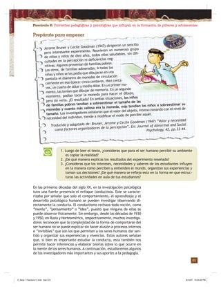 Fascículo 2: Corrientes pedagógicas y psicológicas que inﬂuyen en la formación de púberes y adolescentes
21
Prepárate para empezar
En las primeras décadas del siglo XX, en la investigación psicológica
tuvo una fuerte presencia el enfoque conductista. Este se caracte-
rizaba por señalar que solo el comportamiento, el aprendizaje y el
desarrollo psicológico humano se pueden investigar observando di-
rectamente la conducta. El conductismo rechaza toda noción, como
“mente”, “pensamiento” o “idea”, puesto que ninguna de ellas se
puede observar físicamente. Sin embargo, desde las décadas de 1930
y 1950, en Rusia y Norteamérica, respectivamente, muchos investiga-
dores reconocen que la complejidad de la forma de comportarse del
ser humano no se puede explicar sin hacer alusión a procesos internos
e “invisibles” que son los que permiten a los seres humanos dar sen-
tido y organizar sus experiencias y vivencias. Estos autores señalan
que, si bien es importante estudiar la conducta, esta también nos
permite hacer inferencias y elaborar teorías sobre lo que ocurre en
la mente de los seres humanos. A continuación, estudiaremos algunos
de los investigadores más importantes y sus aportes a la pedagogía.
1. Luego de leer el texto, ¿consideras que para el ser humano percibir su ambiente
es copiar la realidad?
2. ¿De qué manera explicas los resultados del experimento reseñado?
3. ¿Consideras que los intereses, necesidades y saberes de los estudiantes inﬂuyen
en la manera como perciben y entienden el mundo, organizan sus experiencias y
toman sus decisiones? ¿De qué manera se reﬂeja esto en la forma en que estruc-
turas las actividades en aula de tus estudiantes?
Jerome Bruner y Cecile Goodman (1947) dirigieron un sencillo
pero interesante experimento. Reunieron un numeroso grupo
de niñas y niños de diez años, todos ellos saludables, sin diﬁ-
cultades en la percepción ni deﬁciencias cog-
nitivas. Algunos provenían de familias pobres.
Los otros, de familias adineradas. A todas las
niñas y niños se les pedía que dibujaran en una
pantalla el diámetro de monedas de circulación
corriente en esa época: cinco centavos, diez centa-
vos, un cuarto de dólar y medio dólar. En un primer mo-
mento, las tenían que dibujar de memoria. En un segundo
momento, podían tocar la moneda para hacer el dibujo,
pero sin verla. ¿El resultado? En ambas situaciones, los niños
de familias pobres tendían a sobreestimar el tamaño de las
monedas y cuanto más valiosa era la moneda, más tendían los niños a sobreestimar su
tamaño. Los investigadores señalaron que el valor del objeto, interaccionando con el nivel de
necesidad del individuo, tiende a modiﬁcar el modo de percibir aquél.
Traducido y adaptado de: Bruner, Jerome y Cecile Goodman (1947) “Valor y necesidad
como factores organizadores de la percepción”. En: Journal of Abnormal and Social
Psychology, 42, pp.33-44.
Z_Serie 1 Fasciculo 2 .indd Sec1:23Z_Serie 1 Fasciculo 2 .indd Sec1:23 8/10/07 10:55:09 PM8/10/07 10:55:09 PM
 