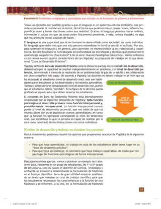 Fascículo 2: Corrientes pedagógicas y psicológicas que inﬂuyen en la formación de púberes y adolescentes
25
Todos los ejemplos son posibles gracias a que el lenguaje es un poderoso sistema simbólico: nos per-
mite representar la realidad en la mente, de tal forma que podemos hacer proyecciones, inferencias,
planiﬁcaciones y tomar decisiones sobre esa realidad. Gracias al lenguaje podemos hacer análisis,
inferencias y juicios sin que las cosas estén físicamente presentes, y esto, señala Vigotsky, es algo
que los animales no son capaces de hacer.
El lenguaje es una capacidad que el ser humano ha desarrollado como sociedad, no como individuo.
Un lenguaje que nadie más que una sola persona entendiese no tendría sentido ni utilidad. Por eso,
para aprender el lenguaje y, en general, para aprender, es imprescindible la actividad social y coope-
rativa. En otro fascículo se ha trabajado en profundidad las estrategias y técnicas que promueven el
aprendizaje cooperativo (Fascículo Nº 6 de la serie: Nuevos Paradigmas Educativos). Vamos entonces
a centrarnos en otro aporte característico de Lev Vigotsky: su propuesta de trabajar en lo que deno-
minó “Zona de Desarrollo Próximo”.
Vigotsky deﬁnió la Zona de Desarrollo Próximo como la distancia que hay entre el nivel real de desarrollo,
determinado por la capacidad de resolver independientemente un problema, y el nivel de desarrollo po-
tencial, determinado a través de la resolución de un problema bajo la guía de un adulto o en colaboración
con otro compañero más capaz. De acuerdo a Vigotsky, los docentes no deben trabajar en el nivel que ya
ZONA DE
DESARROLLO
PRÓXIMO
NIVEL DE DESARROLLO POTENCIAL
NIVEL DE DESARROLLO REAL
Niveles de desarrollo y trabajo en tándem (en parejas)
Hasta el momento, podemos resumir los aportes que proponemos rescatar de Vigotsky de la siguiente
manera:
ha alcanzado el estudiante (nivel de desarrollo real): esas son habili-
dades que el estudiante ya ha desarrollado y no necesita aprenderlas.
Tampoco deben alejarse demasiado del nivel de desarrollo real, puesto
que el estudiante estaría “perdido”. En la ﬁgura de la derecha queda
graﬁcado el espacio en el que deben moverse los estudiantes.
El concepto de Zona de Desarrollo Próximo está estrechamente
relacionado con la siguiente propuesta de Vigotsky: toda función
psicológica se desarrolla primero como función interpersonal y,
posteriormente, intrapersonal. La función interpersonal corres-
ponde al nivel de desarrrollo potencial, que nos habla de que las
interacciónes con otros posibilitan nuevos aprendizajes; en tanto
que la función intrapersonal corresponde al nivel de desarrollo
real, que constituye lo que la persona es capaz de realizar por sí
sola como resultado de las interacciones con otros individuos.
Rescatando ambos aportes, vamos a plantear un ejemplo de traba-
jo en aula. Pensemos en un grupo de estudiantes, de 1ro
o 2do
grado
de secundaria, con los cuales el docente de Ciencia, Tecnología y
Ambiente se encuentra desarrollando la formulación de hipótesis
en el trabajo cientíﬁco. Sería de gran utilidad empezar analizan-
do un texto que muestre un caso de trabajo cientíﬁco para que
los estudiantes reconozcan las características y la función de una
hipótesis y se entrenen, a su vez, en la formulación de hipótesis
• Para que haya aprendizaje, el trabajo en aula de los estudiantes debe tener lugar en su
“zona de desarrollo próximo”.
• Para que haya aprendizaje, es necesario que haya trabajo cooperativo, de modo que ten-
gan lugar las funciones psicológicas de forma interpersonal.
Z_Serie 1 Fasciculo 2 .indd Sec1:27Z_Serie 1 Fasciculo 2 .indd Sec1:27 8/10/07 10:56:12 PM8/10/07 10:56:12 PM
 
