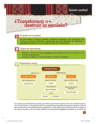 Fascículo 2: Corrientes pedagógicas y psicológicas que inﬂuyen en la formación de púberes y adolescentes
27
En esta unidad se explican aquellas propuestas pedagógicas que incorporan una
crítica a la escuela tradicional, considerando que esta reproduce las injusticias e
inequidades presentes en una sociedad basada en la desigualdad.
Propósito de la unidad
• Reconoce y valora los enfoques pedagógicos que presentan críticas a la educación y a la
sociedad contemporánea.
• Incorpora el diálogo y la convivencialidad en su práctica pedagógica.
Logros de aprendizaje
Organizador visual
Los autores que analizaremos postulan que existe una estrecha relación entre una sociedad injusta y
una escuela injusta. La escuela que tiene las características mostradas allí prepara a varones y mujeres
para insertarse en una sociedad injusta y perpetuarla. Tanto Paulo Freire como Iván Íllich se oponen a
ese tipo de escuela y, por esa razón, elaboran sus propuestas pedagógicas alrededor de la noción de
desarrollado por
Escuela tradicional
Injusticia social Escuela
denuncia a la
como reproductora de propone reformular plantea eliminación de
para educar sobre la
base de la
sobre la base de
entre
Convivencialidad
Escuela
Relación dialógica
ENFOQUE CRÍTICO
EstudianteDocente
Paulo Freire Iván Illich
¿Transformar o
destruir la escuela?
Quinta unidad
Z_Serie 1 Fasciculo 2 .indd Sec1:29Z_Serie 1 Fasciculo 2 .indd Sec1:29 7/31/07 12:54:51 PM7/31/07 12:54:51 PM
 