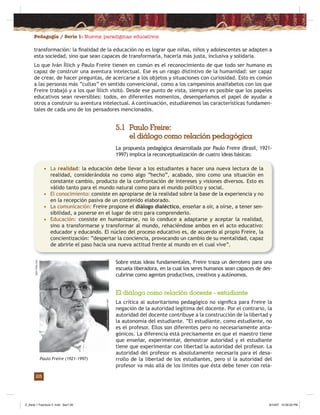 Pedagogía / Serie 1: Nuevos paradigmas educativos
28
transformación: la ﬁnalidad de la educación no es lograr que niñas, niños y adolescentes se adapten a
esta sociedad, sino que sean capaces de transformarla, hacerla más justa, inclusiva y solidaria.
Lo que Iván Íllich y Paulo Freire tienen en común es el reconocimiento de que todo ser humano es
capaz de construir una aventura intelectual. Ese es un rasgo distintivo de la humanidad: ser capaz
de crear, de hacer preguntas, de acercarse a los objetos y situaciones con curiosidad. Esto es común
a las personas más “cultas” en sentido convencional, como a los campesinos analfabetos con los que
Freire trabajó y a los que Íllich visitó. Desde ese punto de vista, siempre es posible que los papeles
educativos sean reversibles: todos, en diferentes momentos, desempeñamos el papel de ayudar a
otros a construir su aventura intelectual. A continuación, estudiaremos las características fundamen-
tales de cada uno de los pensadores mencionados.
5.1 Paulo Freire:
el diálogo como relación pedagógica
La propuesta pedagógica desarrollada por Paulo Freire (Brasil, 1921-
1997) implica la reconceptualización de cuatro ideas básicas:
• La realidad: la educación debe llevar a los estudiantes a hacer una nueva lectura de la
realidad, considerándola no como algo “hecho”, acabado, sino como una situación en
constante cambio, producto de la confrontación de intereses y visiones diversos. Esto es
válido tanto para el mundo natural como para el mundo político y social.
• El conocimiento: consiste en apropiarse de la realidad sobre la base de la experiencia y no
en la recepción pasiva de un contenido elaborado.
• La comunicación: Freire propone el diálogo dialéctico, enseñar a oír, a oírse, a tener sen-
sibilidad, a ponerse en el lugar de otro para comprenderlo.
• Educación: consiste en humanizarse, no lo conduce a adaptarse y aceptar la realidad,
sino a transformarse y transformar al mundo, rehaciéndose ambos en el acto educativo:
educador y educando. El núcleo del proceso educativo es, de acuerdo al propio Freire, la
concientización: “despertar la conciencia, provocando un cambio de su mentalidad, capaz
de abrirle el paso hacia una nueva actitud frente al mundo en el cual vive”.
Sobre estas ideas fundamentales, Freire traza un derrotero para una
escuela liberadora, en la cual los seres humanos sean capaces de des-
cubrirse como agentes productivos, creativos y autónomos.
El diálogo como relación docente - estudiante
La crítica al autoritarismo pedagógico no signiﬁca para Freire la
negación de la autoridad legítima del docente. Por el contrario, la
autoridad del docente contribuye a la construcción de la libertad y
la autonomía del estudiante. “El estudiante, como estudiante, no
es el profesor. Ellos son diferentes pero no necesariamente anta-
gónicos. La diferencia está precisamente en que el maestro tiene
que enseñar, experimentar, demostrar autoridad y el estudiante
tiene que experimentar con libertad la autoridad del profesor. La
autoridad del profesor es absolutamente necesaria para el desa-
rrollo de la libertad de los estudiantes, pero si la autoridad del
profesor va más allá de los límites que ésta debe tener con rela-
Paulo Freire (1921-1997)
static.ﬂickr.com
Z_Serie 1 Fasciculo 2 .indd Sec1:30Z_Serie 1 Fasciculo 2 .indd Sec1:30 8/10/07 10:56:33 PM8/10/07 10:56:33 PM
 