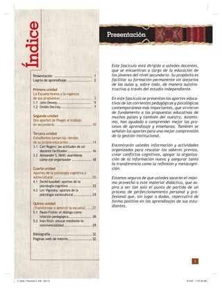 1
Este fascículo está dirigido a ustedes docentes,
que se encuentran a cargo de la educación de
los jóvenes del nivel secundario. Su propósito es
facilitar su formación permanente sin alejarlos
de las aulas y, sobre todo, de manera autoins-
tructiva a través del estudio independiente.
En este fascículo se presentan los aportes educa-
tivos de las corrientes pedagógicas y psicológicas
contemporáneas más importantes, que sirvieron
de fundamento a las propuestas educativas de
muchos países y también del nuestro. Asismis-
mo, han ayudado a comprender mejor los pro-
cesos de aprendizaje y enseñanza. También se
señalan los aportes para una mejor comprensión
de la gestión institucional.
Encontrarán ustedes información y actividades
organizadas para rescatar los saberes previos,
crear conﬂictos cognitivos, apoyar la organiza-
ción de la información nueva y asegurar tanto
la transferencia como la reﬂexión y metacogni-
ción.
Estamos seguros de que ustedes sacarán el máxi-
mo provecho a este material didáctico, que as-
pira a ser tan solo el punto de partida de un
proceso de perfeccionamiento personal y pro-
fesional que, sin lugar a dudas, repercutirá de
forma positiva en los aprendizajes de sus estu-
diantes.
Presentación
Presentación ............................... 1
Logros de aprendizaje..................... 2
Primera unidad
La Escuela Nueva y la vigencia
de sus propuestas .......................... 3
1.1 John Dewey.............................. 5
1.2 Ovidio Decroly........................... 7
Segunda unidad
Dos aportes de Piaget al trabajo
en secundaria. .............................10
Tercera unidad
Estudiantes toman las riendas
de su propia educación....................14
3.1 Carl Rogers: las actitudes de un
docente facilitador..................... 16
3.2 Alexander S. Neill: asambleas
como eje organizador ................. 18
Cuarta unidad
Aportes de la psicología cognitiva y
sociocultural. ...............................20
4.1 David Ausubel: aportes de la
psicología cognitiva .................... 22
4.2 Lev Vigotsky: aportes de la
psicología sociocultural................ 24
Quinta unidad
¿Transformar o destruir la escuela?.....27
5.1 Paulo Freire: el diálogo como
relación pedagógica.................... 28
5.2 Iván Íllich: educar mediante la
convivencialidad........................ 29
Bibliografía ..................................32
Páginas web de interés....................32
Z_Serie 1 Fasciculo 2 .indd Sec1:3Z_Serie 1 Fasciculo 2 .indd Sec1:3 8/14/07 11:57:32 AM8/14/07 11:57:32 AM
 
