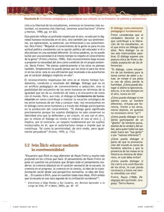 Fascículo 2: Corrientes pedagógicas y psicológicas que inﬂuyen en la formación de púberes y adolescentes
29
ción a la libertad de los estudiantes, entonces no tenemos más au-
toridad, no tenemos más libertad, tenemos autoritarismo” (Freire
y Horton, 1990, pp. 61-62).
Esta posición reﬂeja un profundo respeto por el otro, no solo por la dig-
nidad humana reconocida en el otro, sino también por sus sentimien-
tos, sus aspiraciones, su potencial, sus limitaciones y sus conocimien-
tos. Dice Freire: “Respetar el conocimiento de la gente es para mí una
actitud política consistente con la opción política del educador si él o
ella piensan en una sociedad diferente. En otras palabras, yo no puedo
luchar por una sociedad si al mismo tiempo no respeto el conocimiento
de la gente” (Freire y Horton, 1990). Este reconocimiento llega incluso
a proponer la necesidad del otro como condición de mi propia existen-
cia. Decía Freire: “No pienso auténticamente si los otros no piensan
también. Simplemente no puedo pensar por los otros ni para los otros
ni sin los otros: esta es una aﬁrmación que incomoda a los autoritarios
por el carácter dialógico implícito en ella”.
El reconocimiento respetuoso del otro es al mismo tiempo fun-
damento, condición y resultado del diálogo. Diálogo que no es
un artiﬁcio pedagógico de convencimiento o seducción, sino la
posibilidad del encuentro de los seres humanos en términos de la
igualdad que les da su condición de tales y el encuentro de estos
con el mundo. Pero, aun más, el diálogo es fundamento de huma-
nización en tanto contribuye a realizar la vocación ontológica de
los seres humanos de ser más y conocer más: nos reconocemos en
el diálogo como seres humanos y a través del diálogo participamos
en la producción del conocimiento. “El diálogo gana signiﬁcado
precisamente porque los sujetos dialógicos no solo conservan su
identidad sino que la deﬁenden y así crecen, el uno con el otro,
por lo mismo el diálogo no nivela ni reduce el uno al otro [...]
implica, por el contrario, un respeto fundamental por los sujetos
involucrados en él, que el autoritarismo rompe o impide que se
constituya. Tal como la permisividad, de otro modo, pero igual-
mente perjudicial” (Freire, 1970, p. 112).
El diálogo como elemento
pedagógico fundamental
Freire consideraba que el
verdadero docente es el
que contribuye a la libera-
ción de los estudiantes, es
el que entra en diálogo con
ellos. Pero dialogar no es
tan solo intercambiar pala-
bras. El diálogo supone una
postura ética de ﬁrme y de-
cidida aceptación de las di-
ferencias:
“El diálogo, como encuen-
tro de los hombres para la
tarea común de saber y ac-
tuar, se rompe si sus polos
(o uno de ellos) pierde la
humildad. ¿Cómo puedo dia-
logar si alieno la ignorancia,
esto es, si la veo siempre en
el otro, nunca en mí?
¿Cómo puedo dialogar si me
admito como un hombre
diferente, virtuoso por he-
rencia, frente a los otros,
meros objetos, en quienes
no reconozco otros “yo”?
¿Cómo puedo dialogar si me
siento participante de un
“ghetto” de hombres puros,
dueños de la verdad y del sa-
ber, para quien todos los que
están fuera son “esa gente”
o son “nativos inferiores”?
¿Cómo puedo dialogar si
parto de que la pronuncia-
ción del mundo es tarea de
hombres selectos y que la
presencia de las masas en la
historia es síntoma de dete-
rioro, el cual debo evitar?
¿Cómo puedo dialogar si
me cierro a la contribución
de los otros, la cual jamás
reconozco y hasta me sien-
to ofendido con ella?
Freire, Paulo (1968). Pe-
dagogía del oprimido. Uru-
guay: Tierra Nueva.
5.2 Iván Íllich: educar mediante
la convivencialidad
“Encuentro que Íllich es muy diferente de Paulo Freire y mucho más
profundo en las críticas que hace. El pensamiento de Paulo Freire no
pone en cuestión los principios que dirigen todo el pensamiento mo-
derno: la creencia absoluta en el carácter necesario de la escuela, la
creencia en el progreso, la creencia en la ciencia, la idea de la trans-
formación social desde una perspectiva normativa, la idea del Esta-
do... En cuanto a Íllich, puso en cuestión todas esas ideas. Íllich señala
que la escuela es una vaca sagrada de la civilización occidental”*.
* Entrevista a Olga Pombo y Rui Canário, en: Revista Aprender a lo
Longo da Vida, Nº 4 (Maio, 2005), pp. 40 – 47.
Z_Serie 1 Fasciculo 2 .indd Sec1:31Z_Serie 1 Fasciculo 2 .indd Sec1:31 8/10/07 10:56:54 PM8/10/07 10:56:54 PM
 