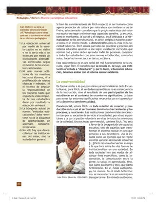 Pedagogía / Serie 1: Nuevos paradigmas educativos
30
Si bien las consideraciones de Íllich respecto al ser humano como
agente productor de cultura por naturaleza son similares a las de
Freire, este pensador considera que la propia naturaleza del siste-
ma escolar es negar y eliminar esta capacidad creativa. La escuela,
como el manicomio, la cárcel y el hospital, está dedicada a la nor-
malización de los seres humanos, es decir, dirigida a hacerlos caber
a todos en el mismo molde, a domesticarlos para la vida en la so-
ciedad industrial. Íllich señala que todas las prácticas y procesos del
sistema educativo apuntan a ese logro: establecer currículos que
norman qué y cómo deben aprender todas las personas, comparar
a todos los estudiantes con esas normas establecidas, colocarles
notas, hacerlos formar, recitar textos, etcétera.
Esta característica no es una señal del mal funcionamiento de la es-
cuela, según Íllich. Él considera que la escuela es, de suyo, una insti-
tución orientada a “deseducar” y, por lo tanto, si buscamos educa-
ción, debemos acabar con el sistema escolar existente.
Iván Íllich. (Austria, 1926-2002)
www.uni-bremen.de
1) La educación universal
por medio de la esco-
larización no es viable
y no lo sería más si se
intentara por medio de
instituciones alternati-
vas construidas según
el modelo de las escue-
las tradicionales.
2) Ni unas nuevas acti-
tudes de los maestros
hacia sus alumnos, ni la
proliferación de nuevas
técnicas y métodos, ni
el intento de ampliar
la responsabilidad de
los maestros hasta que
englobe la vida comple-
ta de sus estudiantes
darán por resultado la
educación universal.
3) La búsqueda actual de
nuevos “embudos edu-
cacionales” debe rever-
tirse hacia la búsqueda
de oportunidades de
aprender, compartir,
interesarse.
4) No sólo hay que deses-
colarizar las institucio-
nes del saber, sino la
sociedad en general.
Iván Íllich en su obra La
sociedad desescolarizada
(1974) trabaja cuatro ideas
que son la columna vertebral
de su discurso pedagógico:
La convivencialidad
De forma similar a lo que postularan ya los fundadores de la Escue-
la Nueva, para Íllich, el verdadero aprendizaje no es consecuencia
de la instrucción, sino el resultado de una participación de los
estudiantes en el contexto de un entorno signiﬁcativo. La base
para crear los entornos signiﬁcativos necesarios para el aprendiza-
je la denomina convivencialidad.
Convivencial, señala Íllich, es toda relación de creación y pro-
ducción en la cual el ser humano domina las herramientas y los
procesos, y no al revés. Las instituciones convivenciales se carac-
terizan por su vocación de servicio a la sociedad, por el uso espon-
táneo y la participación voluntaria en ellas de todos los miembros
de la sociedad. Una sociedad convivencial, sostiene Íllich, “no está
a favor de la desaparición de todas las
escuelas, sino de aquellas que trans-
forman el sistema escolar en uno que
penaliza a sus desertores. Uso la es-
cuela como un ejemplo que se repite
en otros sectores del mundo industrial
[...] Parto de una observación análoga
a la que hice sobre las dos formas de
institucionalizar en una sociedad. En
toda sociedad hay dos modos de al-
canzar ﬁnes especíﬁcos, como la lo-
comoción, la comunicación entre la
gente, la salud, el aprendizaje. Uno,
que llamo autónomo y otro, que llamo
heterónomo. En el modo autónomo,
yo me muevo. En el modo heteróno-
mo, se me encierra en un asiento para
transportarme. En el modo autónomo,
Z_Serie 1 Fasciculo 2 .indd Sec1:32Z_Serie 1 Fasciculo 2 .indd Sec1:32 7/31/07 12:55:00 PM7/31/07 12:55:00 PM
 