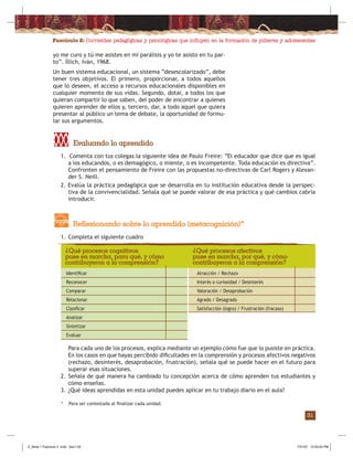 Fascículo 2: Corrientes pedagógicas y psicológicas que inﬂuyen en la formación de púberes y adolescentes
31
1. Comenta con tus colegas la siguiente idea de Paulo Freire: “El educador que dice que es igual
a los educandos, o es demagógico, o miente, o es incompetente. Toda educación es directiva”.
Confronten el pensamiento de Freire con las propuestas no-directivas de Carl Rogers y Alexan-
der S. Neill.
2. Evalúa la práctica pedagógica que se desarrolla en tu institución educativa desde la perspec-
tiva de la convivencialidad. Señala qué se puede valorar de esa práctica y qué cambios cabría
introducir.
Evaluando lo aprendido
1. Completa el siguiente cuadro
Reflexionando sobre lo aprendido (metacognición)*
Para cada uno de los procesos, explica mediante un ejemplo cómo fue que lo pusiste en práctica.
En los casos en que hayas percibido diﬁcultades en la comprensión y procesos afectivos negativos
(rechazo, desinterés, desaprobación, frustración), señala qué se puede hacer en el futuro para
superar esas situaciones.
2. Señala de qué manera ha cambiado tu concepción acerca de cómo aprenden tus estudiantes y
cómo enseñas.
3. ¿Qué ideas aprendidas en esta unidad puedes aplicar en tu trabajo diario en el aula?
Identiﬁcar
Reconocer
Comparar
Relacionar
Clasiﬁcar
Analizar
Sintetizar
Evaluar
Atracción / Rechazo
Interés o curiosidad / Desinterés
Valoración / Desaprobación
Agrado / Desagrado
Satisfacción (logro) / Frustración (fracaso)
¿Qué procesos cognitivos
puse en marcha, para qué, y cómo
contribuyeron a la comprensión?
¿Qué procesos afectivos
puse en marcha, por qué, y cómo
contribuyeron a la comprensión?
yo me curo y tú me asistes en mi parálisis y yo te asisto en tu par-
to”. Íllich, Iván, 1968.
Un buen sistema educacional, un sistema “desescolarizado”, debe
tener tres objetivos. El primero, proporcionar, a todos aquellos
que lo deseen, el acceso a recursos educacionales disponibles en
cualquier momento de sus vidas. Segundo, dotar, a todos los que
quieran compartir lo que saben, del poder de encontrar a quienes
quieren aprender de ellos y, tercero, dar, a todo aquel que quiera
presentar al público un tema de debate, la oportunidad de formu-
lar sus argumentos.
* Para ser contestada al ﬁnalizar cada unidad.
Z_Serie 1 Fasciculo 2 .indd Sec1:33Z_Serie 1 Fasciculo 2 .indd Sec1:33 7/31/07 12:55:02 PM7/31/07 12:55:02 PM
 