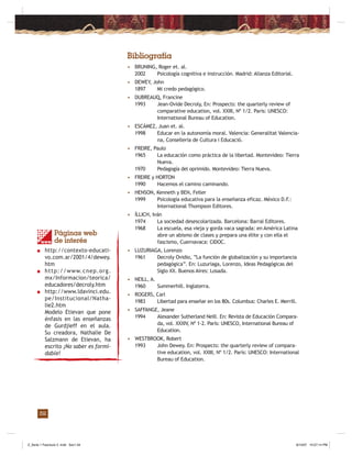 32
Bibliografía
• BRUNING, Roger et. al.
2002 Psicología cognitiva e instrucción. Madrid: Alianza Editorial.
• DEWEY, John
1897 Mi credo pedagógico.
• DUBREAUQ, Francine
1993 Jean-Ovide Decroly, En: Prospects: the quarterly review of
comparative education, vol. XXIII, Nº 1/2. Paris: UNESCO:
International Bureau of Education.
• ESCÁMEZ, Juan et. al.
1998 Educar en la autonomía moral. Valencia: Generalitat Valencia-
na, Consellería de Cultura i Educació.
• FREIRE, Paulo
1965 La educación como práctica de la libertad. Montevideo: Tierra
Nueva.
1970 Pedagogía del oprimido. Montevideo: Tierra Nueva.
• FREIRE y HORTON
1990 Hacemos el camino caminando.
• HENSON, Kenneth y BEN, Feller
1999 Psicología educativa para la enseñanza eficaz. México D.F.:
International Thompson Editores.
• ÍLLICH, Iván
1974 La sociedad desescolarizada. Barcelona: Barral Editores.
1968 La escuela, esa vieja y gorda vaca sagrada: en América Latina
abre un abismo de clases y prepara una élite y con ella el
fascismo, Cuernavaca: CIDOC.
• LUZURIAGA, Lorenzo
1961 Decroly Ovidio, “La función de globalización y su importancia
pedagógica”. En: Luzuriaga, Lorenzo, Ideas Pedagógicas del
Siglo XX. Buenos Aires: Losada.
• NEILL, A.
1960 Summerhill. Inglaterra.
• ROGERS, Carl
1983 Libertad para enseñar en los 80s. Columbus: Charles E. Merrill.
• SAFFANGE, Jeane
1994 Alexander Sutherland Neill. En: Revista de Educación Compara-
da, vol. XXXIV, Nº 1-2. París: UNESCO, International Bureau of
Education.
• WESTBROOK, Robert
1993 John Dewey. En: Prospects: the quarterly review of compara-
tive education, vol. XXIII, Nº 1/2. París: UNESCO: International
Bureau of Education.
Páginas web
de interés
■ http://contexto-educati-
vo.com.ar/2001/4/dewey.
htm
■ http://www.cnep.org.
mx/Informacion/teorica/
educadores/decroly.htm
■ http://www.ldavinci.edu.
pe/Institucional/Natha-
lie2.htm
Modelo Etievan que pone
énfasis en las enseñanzas
de Gurdjieff en el aula.
Su creadora, Nathalie De
Salzmann de Etievan, ha
escrito ¡No saber es formi-
dable!
Z_Serie 1 Fasciculo 2 .indd Sec1:34Z_Serie 1 Fasciculo 2 .indd Sec1:34 8/10/07 10:57:14 PM8/10/07 10:57:14 PM
 