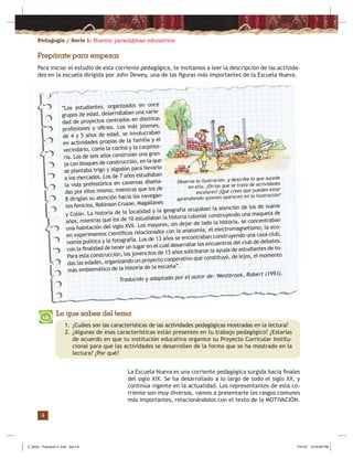 Pedagogía / Serie 1: Nuevos paradigmas educativos
4
Prepárate para empezar
La Escuela Nueva es una corriente pedagógica surgida hacia ﬁnales
del siglo XIX. Se ha desarrollado a lo largo de todo el siglo XX, y
continúa vigente en la actualidad. Los representantes de esta co-
rriente son muy diversos, vamos a presentarte los rasgos comunes
más importantes, relacionándolos con el texto de la MOTIVACIÓN.
Lo que sabes del tema
1. ¿Cuáles son las características de las actividades pedagógicas mostradas en la lectura?
2. ¿Algunas de esas características están presentes en tu trabajo pedagógico? ¿Estarías
de acuerdo en que tu institución educativa organice su Proyecto Curricular Institu-
cional para que las actividades se desarrollen de la forma que se ha mostrado en la
lectura? ¿Por qué?
Para iniciar el estudio de esta corriente pedagógica, te invitamos a leer la descripción de las activida-
des en la escuela dirigida por John Dewey, una de las ﬁguras más importantes de la Escuela Nueva.
“Los estudiantes, organizados en once
grupos de edad, desarrollaban una varie-
dad de proyectos centrados en distintas
profesiones y oﬁcios. Los más jóvenes,
de 4 y 5 años de edad, se involucraban
en actividades propias de la familia y el
vecindario, como la cocina y la carpinte-
ría. Los de seis años construían una gran-
ja con bloques de construcción, en la que
se plantaba trigo y algodón para llevarlo
a los mercados. Los de 7 años estudiaban
la vida prehistórica en cavernas diseña-
das por ellos mismo, mientras que los de
8 dirigían su atención hacia los navegan-
tes fenicios, Robinson Crusoe, Magallanes
y Colón. La historia de la localidad y la geografía ocupaban la atención de los de nueve
años, mientras que los de 10 estudiaban la historia colonial construyendo una maqueta de
una habitación del siglo XVII. Los mayores, sin dejar de lado la historia, se concentraban
en experimentos cientíﬁcos relacionados con la anatomía, el electromagnetismo, la eco-
nomía política y la fotografía. Los de 13 años se encontraban construyendo una casa-club,
con la ﬁnalidad de tener un lugar en el cual desarrollar los encuentros del club de debates.
Para esta construcción, los jovencitos de 13 años solicitaron la ayuda de estudiantes de to-
das las edades, organizando un proyecto cooperativo que constituyó, de lejos, el momento
más emblemático de la historia de la escuela”.
Traducido y adaptado por el autor de: Westbrook, Robert (1993).
Observa la ilustración, y describe lo que sucede
en ella. ¿Dirías que se trata de actividades
escolares? ¿Qué crees que pueden estar
aprendiendo quienes aparecen en la ilustración?
Z_Serie 1 Fasciculo 2 .indd Sec1:6Z_Serie 1 Fasciculo 2 .indd Sec1:6 7/31/07 12:53:00 PM7/31/07 12:53:00 PM
 
