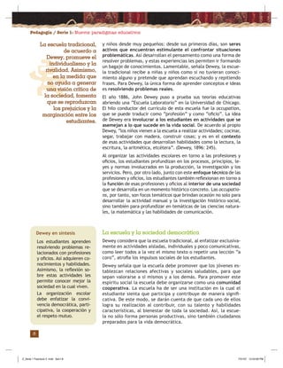 Pedagogía / Serie 1: Nuevos paradigmas educativos
6
y niños desde muy pequeños: desde sus primeros días, son seres
activos que encuentran estimulante el confrontar situaciones
problemáticas. Así desarrollan el pensamiento como una forma de
resolver problemas, y estas experiencias les permiten ir formando
un bagaje de conocimientos. Lamentable, señala Dewey, la escue-
la tradicional recibe a niñas y niños como si no tuvieran conoci-
miento alguno y pretende que aprendan escuchando y repitiendo
frases. Para Dewey, la única forma de aprender conceptos e ideas
es resolviendo problemas reales.
El año 1886, John Dewey puso a prueba sus teorías educativas
abriendo una “Escuela Laboratorio” en la Universidad de Chicago.
El hilo conductor del currículo de esta escuela fue la occupation,
que se puede traducir como “profesión” y como “oﬁcio”. La idea
de Dewey era involucrar a los estudiantes en actividades que se
asemejan a lo que sucede en la vida social. De acuerdo al propio
Dewey, “los niños vienen a la escuela a realizar actividades; cocinar,
segar, trabajar con madera, construir cosas; y es en el contexto
de esas actividades que desarrollan habilidades como la lectura, la
escritura, la aritmética, etcétera”. (Dewey, 1896: 245).
Al organizar las actividades escolares en torno a las profesiones y
oﬁcios, los estudiantes profundizan en los procesos, principios, le-
yes y normas involucrados en la producción, la investigación y los
servicios. Pero, por otro lado, junto con este enfoque técnico de las
profesiones y oﬁcios, los estudiantes también reﬂexionan en torno a
la función de esas profesiones y oﬁcios al interior de una sociedad
que se desarrolla en un momento histórico concreto. Las occupatio-
ns, por tanto, son focos temáticos que brindan ocasión no solo para
desarrollar la actividad manual y la investigación histórico–social,
sino también para profundizar en temáticas de las ciencias natura-
les, la matemática y las habilidades de comunicación.
La escuela y la sociedad democrática
Dewey considera que la escuela tradicional, al enfatizar exclusiva-
mente en actividades aisladas, individuales y poco comunicativas,
como leer todos a la vez el mismo texto o repetir una lección “a
coro”, atroﬁa los impulsos sociales de los estudiantes.
Dewey señala que la escuela debe promover que los jóvenes es-
tablezcan relaciones afectivas y sociales saludables, para que
sepan valorarse a sí mismos y a los demás. Para promover este
espíritu social la escuela debe organizarse como una comunidad
cooperativa. La escuela ha de ser una institución en la cual el
estudiante sienta que participa y contribuye de manera signiﬁ-
cativa. De este modo, se darán cuenta de que cada uno de ellos
logra su realización al contribuir, con su talento y habilidades
características, al bienestar de toda la sociedad. Así, la escue-
la no sólo forma personas productivas, sino también ciudadanos
preparados para la vida democrática.
La escuela tradicional,
de acuerdo a
Dewey, promueve el
individualismo y la
rivalidad. Asimismo,
en la medida que
no ayuda a generar
una visión crítica de
la sociedad, fomenta
que se reproduzcan
los prejuicios y la
marginación entre los
estudiantes.
Dewey en síntesis
Los estudiantes aprenden
resolviendo problemas re-
lacionados con profesiones
y oﬁcios. Así adquieren co-
nocimientos y habilidades.
Asimismo, la reﬂexión so-
bre estas actividades les
permite conocer mejor la
sociedad en la cual viven.
La organización escolar
debe enfatizar la convi-
vencia democrática, parti-
cipativa, la cooperación y
el respeto mutuo.
Z_Serie 1 Fasciculo 2 .indd Sec1:8Z_Serie 1 Fasciculo 2 .indd Sec1:8 7/31/07 12:53:09 PM7/31/07 12:53:09 PM
 
