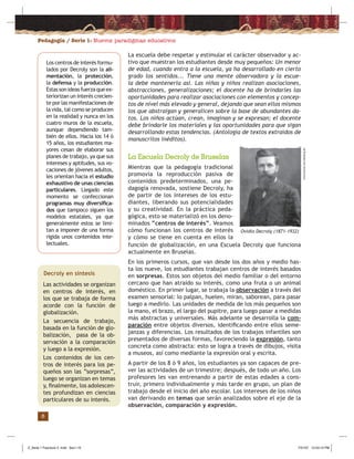 Pedagogía / Serie 1: Nuevos paradigmas educativos
8
La escuela debe respetar y estimular el carácter observador y ac-
tivo que muestran los estudiantes desde muy pequeños: Un menor
de edad, cuando entra a la escuela, ya ha desarrollado en cierto
grado los sentidos... Tiene una mente observadora y la escue-
la debe mantenerla así. Las niñas y niños realizan asociaciones,
abstracciones, generalizaciones; el docente ha de brindarles las
oportunidades para realizar asociaciones con elementos y concep-
tos de nivel más elevado y general, dejando que sean ellos mismos
los que abstraigan y generalicen sobre la base de abundantes da-
tos. Los niños actúan, crean, imaginan y se expresan; el docente
debe brindarle los materiales y las oportunidades para que sigan
desarrollando estas tendencias. (Antología de textos extraídos de
manuscritos inéditos).
La Escuela Decroly de Bruselas
Mientras que la pedagogía tradicional
promovía la reproducción pasiva de
contenidos predeterminados, una pe-
dagogía renovada, sostiene Decroly, ha
de partir de los intereses de los estu-
diantes, liberando sus potencialidades
y su creatividad. En la práctica peda-
gógica, esto se materializó en los deno-
minados “centros de interés”. Veamos
cómo funcionan los centros de interés
y cómo se tiene en cuenta en ellos la
Decroly en síntesis
Las actividades se organizan
en centros de interés, en
los que se trabaja de forma
acorde con la función de
globalización.
La secuencia de trabajo,
basada en la función de glo-
balización, pasa de la ob-
servación a la comparación
y luego a la expresión.
Los contenidos de los cen-
tros de interés para los pe-
queños son las “sorpresas”,
luego se organizan en temas
y, ﬁnalmente, los adolescen-
tes profundizan en ciencias
particulares de su interés.
Los centros de interés formu-
lados por Decroly son la ali-
mentación, la protección,
la defensa y la producción.
Estassonideasfuerzaqueex-
teriorizan un interés crecien-
te por las manifestaciones de
la vida, tal como se producen
en la realidad y nunca en los
cuatro muros de la escuela,
aunque dependiendo tam-
bién de ellos. Hacia los 14 ó
15 años, los estudiantes ma-
yores cesan de elaborar sus
planes de trabajo, ya que sus
intereses y aptitudes, sus vo-
caciones de jóvenes adultos,
les orientan hacia el estudio
exhaustivo de unas ciencias
particulares. Llegado este
momento se confeccionan
programas muy diversiﬁca-
dos que tampoco siguen los
modelos estatales, ya que
generalmente estos se limi-
tan a imponer de una forma
rígida unos contenidos inte-
lectuales. función de globalización, en una Escuela Decroly que funciona
actualmente en Bruselas.
En los primeros cursos, que van desde los dos años y medio has-
ta los nueve, los estudiantes trabajan centros de interés basados
en sorpresas. Estos son objetos del medio familiar o del entorno
cercano que han atraído su interés, como una fruta o un animal
doméstico. En primer lugar, se trabaja la observación a través del
examen sensorial: lo palpan, huelen, miran, saborean, para pasar
luego a medirlo. Las unidades de medida de los más pequeños son
la mano, el brazo, el largo del pupitre, para luego pasar a medidas
más abstractas y universales. Más adelante se desarrolla la com-
paración entre objetos diversos, identiﬁcando entre ellos seme-
janzas y diferencias. Los resultados de los trabajos infantiles son
presentados de diversas formas, favoreciendo la expresión, tanto
concreta como abstracta: esto se logra a través de dibujos, visita
a museos, así como mediante la expresión oral y escrita.
A partir de los 8 ó 9 años, los estudiantes ya son capaces de pre-
ver las actividades de un trimestre; después, de todo un año. Los
profesores les van entrenando a partir de estas edades a cons-
truir, primero individualmente y más tarde en grupo, un plan de
trabajo desde el inicio del año escolar. Los intereses de los niños
van derivando en temas que serán analizados sobre el eje de la
observación, comparación y expresión.
www.erzwiss.uni-hamburg.de
Ovidio Decroly (1871-1932)
Z_Serie 1 Fasciculo 2 .indd Sec1:10Z_Serie 1 Fasciculo 2 .indd Sec1:10 7/31/07 12:53:13 PM7/31/07 12:53:13 PM
 