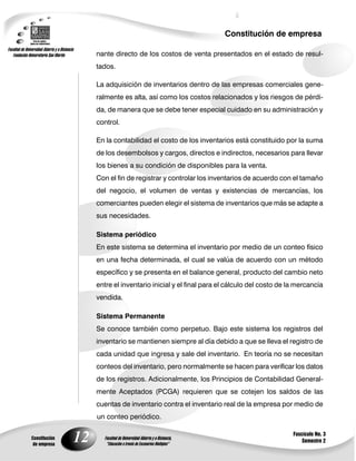 Constitución de empresa

                    nante directo de los costos de venta presentados en el estado de resul-
                    tados.

                    La adquisición de inventarios dentro de las empresas comerciales gene-
                    ralmente es alta, así como los costos relacionados y los riesgos de pérdi-
                    da, de manera que se debe tener especial cuidado en su administración y
                    control.

                    En la contabilidad el costo de los inventarios está constituido por la suma
                    de los desembolsos y cargos, directos e indirectos, necesarios para llevar
                    los bienes a su condición de disponibles para la venta.
                    Con el fin de registrar y controlar los inventarios de acuerdo con el tamaño
                    del negocio, el volumen de ventas y existencias de mercancías, los
                    comerciantes pueden elegir el sistema de inventarios que más se adapte a
                    sus necesidades.

                    Sistema periódico
                    En este sistema se determina el inventario por medio de un conteo físico
                    en una fecha determinada, el cual se valúa de acuerdo con un método
                    específico y se presenta en el balance general, producto del cambio neto
                    entre el inventario inicial y el final para el cálculo del costo de la mercancía
                    vendida.

                    Sistema Permanente
                    Se conoce también como perpetuo. Bajo este sistema los registros del
                    inventario se mantienen siempre al día debido a que se lleva el registro de
                    cada unidad que ingresa y sale del inventario. En teoría no se necesitan
                    conteos del inventario, pero normalmente se hacen para verificar los datos
                    de los registros. Adicionalmente, los Principios de Contabilidad General-
                    mente Aceptados (PCGA) requieren que se cotejen los saldos de las
                    cuentas de inventario contra el inventario real de la empresa por medio de
                    un conteo periódico.

                                                                                         Fascículo No. 3
Constitución
 de empresa
               12                                                                            Semestre 2
 