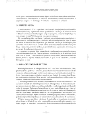 dades para o reconhecimento de seres e objetos, dificultar a orientação e mobilidade,
além de reduzir a sensibilidade ao contraste. Recomenda-se, dentre outros recursos, a
regulação adequada da iluminação do ambiente e o aumento de contraste.
1.2 ACUIDADE VISUAL
A acuidade visual (AV) é a capacidade visual de cada olho (monocular) ou de ambos
os olhos (binocular), expressa em termos quantitativos. A avaliação da acuidade visual
é obtida mediante o uso de tabelas para longe ou para perto, com correção (AV C/C) ou
sem correção óptica (AV S/C), ou seja, com ou sem os óculos.
No caso da baixa visão, a avaliação é realizada por meio de aspectos quantitativos e
qualitativos. A medida quantitativa é realizada pelo oftalmologista, com o uso de testes
ou tabelas de acuidade visual específicas que permitem a avaliação oftalmológica para
acuidades visuais mais baixas. Existem tabelas para avaliação da acuidade visual para
longe e para perto, conforme a idade, as possibilidades e necessidades pessoais, para
prescrição da melhor correção possível.
A escola deve programar datas para avaliação visual dos alunos, principalmente nos
anos iniciais da escolaridade. Pode-se fazer uma primeira avaliação de acuidade visual
com todos os alunos. O método de avaliação mais comum é feito por meio da Tabela de
Snellen, tomando algumas medidas importantes, as quais podem ser obtidas a partir de
bibliografia na área.
1.3 AVALIAÇÃO FUNCIONAL DA VISÃO
O desempenho visual de uma pessoa com baixa visão pode ser desenvolvido e am-
pliado de forma gradativa e constante, pois a eficiência da visão melhora na medida de
seu uso. A falta de estimulação contribui para a perda da funcionalidade visual. O pro-
fessor é um dos principais mediadores quanto ao uso eficiente do resíduo visual do alu-
no em diferentes atividades. Nesse sentido, professores e familiares colaboram decisi-
vamente para a avaliação funcional do uso da visão.
Aavaliação qualitativa do uso eficiente da visão refere-se ao seu uso funcional no dia a dia
e pode ser realizada por diferentes profissionais. É obtida por meio de observação do com-
portamento visual com objetos do cotidiano, conhecidos e usados na prática de atividades de
rotina do educando. O aluno com baixa visão usa ou tem a possibilidade de usar a visão pa-
ra a realização de atividades escolares e outras fora da escola. Ao realizar atividades signifi-
cativas, o aluno poderá descobrir os benefícios e as vantagens de usar o resíduo visual, fixar
os olhos, focalizar e seguir objetos situados em diferentes posições e distâncias. Desta forma,
poderá compreender a importância do uso da visão na execução de tarefas de seu interesse.
O tipo e tamanho das letras, a distância do material a ser visualizado, o contraste
oferecido e a incidência de luz sobre o material devem ser considerados quando o pro-
fessor prepara os materiais e em atividades desenvolvidas no cotidiano da escola. Ou
A Educação Especial na Perspectiva da Inclusão Escolar
Os Alunos com Deficiência Visual: Baixa Visão e Cegueira
10
Marcos Seesp-Mec Fasciculo III - B:Marcos Seesp-Mec Fasciculo III - B.qxd 28/10/2010 16:05 Page 10
 