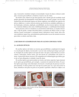 seja, é necessário considerar sempre as necessidades visuais do aluno e oferecer condi-
ções e recursos para melhorar a eficiência visual (o uso da visão).
Em muitos casos, observa-se que duas pessoas com o mesmo grau de acuidade visual
podem apresentar um desempenho visual diferente uma da outra, porque o uso da visão
residual não está relacionado apenas aos fatores orgânicos, mas também aos aspectos ob-
jetivos, subjetivos e a outras variáveis externas que envolvem as condições ambientais, co-
mo iluminação, contrastes, ampliação, acessibilidade, uso dos recursos ópticos e não ópti-
cos e materiais didáticos, bem como a habilitação/formação e a reabilitação/reformulação.
Nesse processo, deve-se considerar as características individuais, as reações emocio-
nais, o tipo de perda, o tempo decorrido desde a ocorrência do déficit visual, as expe-
riências visuais vivenciadas e a aceitação frente à deficiência visual. Assim, não se de-
vem estabelecer regras fixas, procedimentos padronizados ou uso dos mesmos recursos
para todos os alunos com baixa visão.
2. RECURSOS DE ACESSIBILIDADE PARA OS ALUNOS COM BAIXA VISÃO
2.1. AUXÍLIOS ÓPTICOS
Os auxílios ópticos são lentes ou recursos que possibilitam a ampliação de imagem
e a visualização de objetos, favorecendo o uso da visão residual para longe e para per-
to. Exemplos de auxílios ópticos são lupas de mão e de apoio, óculos bifocais ou mono-
culares e telescópios, dentre outros, que não devem ser confundidos com óculos co-
muns. A prescrição desses recursos é da competência do oftalmologista que define qua-
is são os mais adequados à condição visual do aluno.
Os auxílios ópticos para perto podem ser óculos com lentes especiais, lupas manuais
ou de apoio que possibilitam, por exemplo, o aumento do material de leitura. Os auxí-
lios ópticos para longe como telescópios, favorecem a visualização de pessoas ou de ob-
jetos distantes. O aluno poderá usar esse tipo de auxílio para ver o que está escrito na
lousa, identificar uma placa na porta ou na parede e aprender a observar o objeto a ser
A Educação Especial na Perspectiva da Inclusão Escolar
Os Alunos com Deficiência Visual: Baixa Visão e Cegueira
11
Figura 1 - Lupas Manuais. Lupas de apoio e de mão. Mostra-se o resultado da ampliação de textos usando os
recursos de lupas manuais e de apoio.
Marcos Seesp-Mec Fasciculo III - B:Marcos Seesp-Mec Fasciculo III - B.qxd 28/10/2010 16:05 Page 11
 