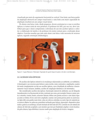 visualizado por meio do seguimento horizontal ou vertical. Uma lente com baixo poder
de ampliação oferecerá um campo visual maior, e uma lente com maior capacidade de
ampliação resultará em um campo visual menor.
Os alunos com baixa visão, desde pequenos, devem acostumar-se a usar os auxílios
ópticos e a tomar conta de seus pertences. O professor de AEE, por sua vez, deve con-
tribuir para que o aluno compreenda a relevância do uso dos auxílios ópticos e solici-
tar a colaboração da família e do professor do ensino comum para a realização desse
objetivo. Convém ressaltar que nem todo aluno com baixa visão necessita de recursos
ópticos, segundo orientação oftalmológica.
2.2. AUXÍLIOS NÃO-ÓPTICOS
Os auxílios não-ópticos referem-se às mudanças relacionadas ao ambiente, ao mobiliário,
à iluminação e aos recursos para leitura e para escrita, como contrastes e ampliações, usados
de modo complementar ou não aos auxílios ópticos, com a finalidade de melhorar o funcio-
namento visual. Incluem, também, auxílios de ampliação eletrônica e de informática.
São considerados auxílios não-ópticos: iluminação natural do ambiente; uso de lâmpada
incandescente e ou fluorescente no teto; contraste nas cores, por exemplo: branco e preto, pre-
to e amarelo; visores, bonés, oclusores laterais; folhas com pautas escuras e com maior espa-
ço entre as linhas; livros com texto ampliado; canetas com ponta porosa preta ou azul-escu-
ra; lápis (6b) com grafite mais forte; colas em relevos coloridas ou outro tipo de material pa-
ra marcar objetos ou palavras; prancheta inclinada para leitura; tiposcópio: dispositivo para
isolar a palavra ou sentença; circuito fechado de televisão (CCTV): consiste em um sistema de
câmera de televisão acoplado a um monitor que tem por finalidade ampliar o texto focaliza-
do pela câmera; lupa eletrônica: recurso usado para ampliação de textos e imagens.
A Educação Especial na Perspectiva da Inclusão Escolar
Os Alunos com Deficiência Visual: Baixa Visão e Cegueira
12
Figura 2 - Lupas Manuais e Telescópio. Exposição de quatro lupas de apoio e de mão e um telescópio.
Marcos Seesp-Mec Fasciculo III - B:Marcos Seesp-Mec Fasciculo III - B.qxd 28/10/2010 16:05 Page 12
 