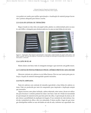 vros podem ser usados para melhor aproximação e visualização do material porque favore-
cem a postura adequada para leitura e escrita.
A Educação Especial na Perspectiva da Inclusão Escolar
Os Alunos com Deficiência Visual: Baixa Visão e Cegueira
14
2.3.5 GUIA DE LEITURA OU TIPOSCÓPIO
Régua (vazada ou não), feita com papel-cartão, plástico ou emborrachado preto ou escu-
ro, sem brilho e retangular para destacar palavras ou uma ou mais linhas de um texto.
2.3.6 LÁPIS 5B OU 6B
Muitos alunos com baixa visão só conseguem enxergar o que escrevem com grafite escuro.
2.3.7 CANETAS DE PONTAS POROSAS E PINCEL ATÔMICO PRETO OU AZUL-ESCURO
Oferecem contraste em cadernos ou em folhas brancas. Deve-se usar caneta preta para re-
forçar o traçado do material mimeografado quando necessário.
2.3.8 PAUTA AMPLIADA
Pauta de cadernos com contraste de tamanho equivalente a duas linhas de caderno co-
mum. Pode ser produzida por meio do computador para impressão e duplicação sempre
que necessário.
Alguns recursos como plano inclinado, cadeira rebaixada, entre outros, devem ser utiliza-
dos para favorecer o conforto postural do aluno com baixa visão em virtude da necessidade
de aproximação do material escrito para bem perto dos olhos. A aproximação do aluno ao ob-
jeto oferece a possibilidade da ampliação da imagem. O uso constante da visão (esforço visu-
al) não é prejudicial aos olhos e deve ser estimulado. O aluno escolhe o lugar em que conse-
gue desempenhar melhor as suas atividades em sala de aula, conforme sua capacidade visu-
Figura 3 - Tiposcópio. Duas figuras apresentando o tiposcópio confeccionado em papel cartão preto, com
linhas vazadas. Em uma das figuras, é mostrado um exemplo de utilização do tiposcópio em um texto, evi-
denciando o contraste.
Marcos Seesp-Mec Fasciculo III - B:Marcos Seesp-Mec Fasciculo III - B.qxd 28/10/2010 16:05 Page 14
 