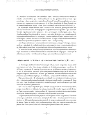 al. Aincidência de reflexo solar e/ou luz artificial sobre a lousa ou o material escolar devem ser
evitadas. É recomendável que o professor leia, em voz alta, quando escreve na lousa, e que
permita que o aluno se aproxime para realizar a leitura. O uso de letras ampliadas, de espaços
maiores entre as palavras e o contraste com o giz facilita a visualização do aluno. Quando usar
recursos visuais (mapas, figuras, vídeos, slides e outros), faz-se necessária a audiodescrição.
Os professores devem observar como o aluno faz suas anotações, pois alguns deles ten-
dem a escrever com letras muito pequenas ou podem não conseguir ler o que escrevem.
Convém experimentar vários tamanhos e tipos de fonte para perceber qual delas o aluno
visualiza melhor. Para isto, pode-se recorrer a um editor de textos, por exemplo, usar di-
ferentes tamanhos de fonte, da menor para a maior - da fonte 12 até o tamanho mais con-
fortável para o aluno. No caso da Educação Infantil, os jogos e objetos de tamanhos e co-
res diferentes permitem ao professor verificar como a criança enxerga.
A avaliação oral não deve ser concebida como a única ou a principal estratégia, conside-
rando-se a relevância da produção de textos e outros aspectos como a concentração, o tempo
de elaboração, a privacidade, a organização das idéias na forma escrita, dentre outros.
As atividades devem ser realizadas pelo aluno com baixa visão juntamente com seus co-
legas. Recomenda-se examinar a necessidade de flexibilidade de tempo para a realização de
determinadas tarefas e atividades de avaliação que demandam desempenho visual.
3. RECURSOS DE TECNOLOGIA DA INFORMAÇÃO E COMUNICAÇÃO – TICS
As Tecnologias da Informação e Comunicação (TICs) podem ser grandes aliadas tanto
para o aluno com baixa visão, para a realização de atividades, quanto para o professor do
AEE, para a produção de material, bem como para as atividades propostas pelo professor
da sala de aula comum, com mais agilidade e possibilidades de adequação de recursos. O
computador possui aplicativos e recursos que permitem atender às necessidades de cada
pessoa no que se refere à ampliação, ao contraste, à edição de texto e à leitura via áudio.
O processo de escrita e de leitura pode ser realizado por meio da combinação de orienta-
ções e estratégias pedagógicas, iluminação e instrumentos adequados a cada caso. O aluno
com baixa visão deve buscar desenvolver seu estilo pessoal, respeitando a sua capacidade
visual e as recomendações médicas.
Para o uso das TICs, é importante que o ambiente seja organizado de maneira acessível. Sem-
pre que possível deve ser utilizada a luz natural, considerando o melhor ângulo de visão do alu-
no. Pode-se elevar o monitor à altura mediana da visão e usar suportes de textos para visualiza-
ção de perto durante a digitação. A iluminação não deve refletir no monitor.
A organização do ambiente deve propiciar conforto para o uso dos equipamentos e levar em
conta o tipo de atividade desenvolvida. A ampliação dos textos e dos objetos a serem visualiza-
dos deve ser definida de forma a manter o controle do campo visual de acordo com a necessida-
de pessoal. Podem ser usados textos em forma de coluna única com margens aumentadas para
pessoas com visão central ou em duas colunas para aquelas que têm visão periférica.
A Educação Especial na Perspectiva da Inclusão Escolar
Os Alunos com Deficiência Visual: Baixa Visão e Cegueira
15
Marcos Seesp-Mec Fasciculo III - B:Marcos Seesp-Mec Fasciculo III - B.qxd 28/10/2010 16:05 Page 15
 