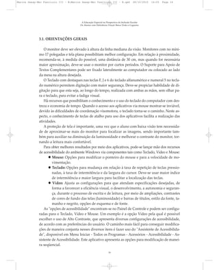 3.1. ORIENTAÇÕES GERAIS
O monitor deve ser elevado à altura da linha mediana da visão. Monitores com no míni-
mo 17 polegadas e tela plana possibilitam melhor configuração. Em relação à proximidade,
recomenda-se, à medida do possível, uma distância de 30 cm, mas quando for necessária
maior aproximação, deve-se usar o monitor por curtos períodos. O Suporte para Apoio de
Textos Complementares pode ser fixado lateralmente ao computador ou colocado ao lado
da mesa na altura desejada.
O Teclado com destaques nas teclas F, J e 6 do teclado alfanumérico e numeral 5 no tecla-
do numérico permitem digitação com maior segurança. Deve-se propiciar habilidade de di-
gitação para que esta seja, ao longo do tempo, realizada com ambas as mãos, sem olhar pa-
ra o teclado, para evitar a fadiga visual.
Há recursos que possibilitam o conhecimento e o uso do teclado do computador com des-
treza e economia de tempo. Quando o acesso aos aplicativos via mouse mostrar-se inviável,
devido às dificuldades de coordenação visomotora, o teclado torna-se o caminho. Neste as-
pecto, o conhecimento de teclas de atalho para uso dos aplicativos facilita a realização das
atividades.
A proteção de tela é importante, uma vez que o aluno com baixa visão tem necessida-
de de aproximar-se mais do monitor para focalizar as imagens, sendo importante tam-
bém para auxiliar na diminuição da luminosidade e melhorar o contraste do monitor, tor-
nando a leitura mais confortável.
Para obter melhores resultados por meio dos aplicativos, pode-se lançar mão dos recursos
de acessibilidade do ambiente Windows via componentes tais como Teclado, Vídeo e Mouse:
Mouse: Opções para modificar o ponteiro do mouse e para a velocidade de mo-
vimentação.
Teclado: Opções para mudança em relação à taxa de repetição de teclas pressio-
nadas, à taxa de intermitência e da largura do cursor. Deve-se usar maior índice
de intermitência e maior largura para facilitar a localização das teclas.
Vídeo: Ajusta as configurações para que atendam especificações desejadas, de
forma a favorecer a eficiência visual, o desenvolvimento, a autonomia e seguran-
ça, durante o processo de escrita e de leitura, por meio de ampliações, contrastes
de cores de fundo das telas (luminosidade) e barras de títulos, estilo da fonte, ta-
manho e negrito, opções de esquema e de fonte.
As "opções de acessibilidade" encontram-se no Painel de Controle e podem ser configu-
radas para o Teclado, Vídeo e Mouse. Um exemplo é a opção Vídeo pela qual é possível
escolher o uso de Alto Contraste, que apresenta diversas configurações de acessibilidade,
de acordo com as preferências do usuário. O caminho mais fácil para conseguir modifica-
ções de maneira conjunta nesses diversos itens é fazer uso do "Assistente de Acessibilida-
de", disponível em Menu Iniciar - Todos os Programas - Acessórios - Acessibilidade - As-
sistente de Acessibilidade. Este aplicativo apresenta as opções para modificação de manei-
ra seqüencial.
A Educação Especial na Perspectiva da Inclusão Escolar
Os Alunos com Deficiência Visual: Baixa Visão e Cegueira
16
Marcos Seesp-Mec Fasciculo III - B:Marcos Seesp-Mec Fasciculo III - B.qxd 28/10/2010 16:05 Page 16
 