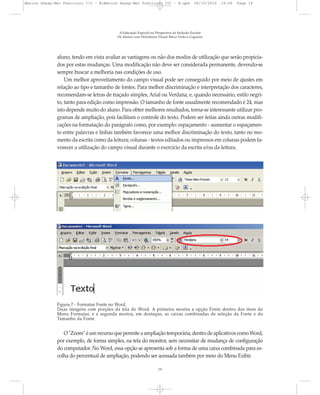aluno, tendo em vista avaliar as vantagens ou não dos modos de utilização que serão propicia-
dos por estas mudanças. Uma modificação não deve ser considerada permanente, devendo-se
sempre buscar a melhoria nas condições de uso.
Um melhor aproveitamento do campo visual pode ser conseguido por meio de ajustes em
relação ao tipo e tamanho de fontes. Para melhor discriminação e interpretação dos caracteres,
recomendam-se letras de traçado simples, Arial ou Verdana, e, quando necessário, estilo negri-
to, tanto para edição como impressão. O tamanho de fonte usualmente recomendado é 24, mas
isto depende muito do aluno. Para obter melhores resultados, torna-se interessante utilizar pro-
gramas de ampliação, pois facilitam o controle do texto. Podem ser feitas ainda outras modifi-
cações na formatação do parágrafo como, por exemplo: espaçamento - aumentar o espaçamen-
to entre palavras e linhas também favorece uma melhor discriminação do texto, tanto no mo-
mento da escrita como da leitura; colunas - textos editados ou impressos em colunas podem fa-
vorecer a utilização do campo visual durante o exercício da escrita e/ou da leitura.
A Educação Especial na Perspectiva da Inclusão Escolar
Os Alunos com Deficiência Visual: Baixa Visão e Cegueira
19
Figura 7 - Formatar Fonte no Word.
Duas imagens com porções da tela do Word. A primeira mostra a opção Fonte dentro dos itens do
Menu Formatar, e a segunda mostra, em destaque, as caixas combinadas de seleção da Fonte e do
Tamanho da Fonte
O"Zoom"éumrecursoquepermiteaampliaçãotemporária,dentrodeaplicativoscomoWord,
por exemplo, de forma simples, na tela do monitor, sem necessitar de mudança de configuração
do computador. No Word, essa opção se apresenta sob a forma de uma caixa combinada para es-
colha do percentual de ampliação, podendo ser acessada também por meio do Menu Exibir.
Marcos Seesp-Mec Fasciculo III - B:Marcos Seesp-Mec Fasciculo III - B.qxd 28/10/2010 16:06 Page 19
 