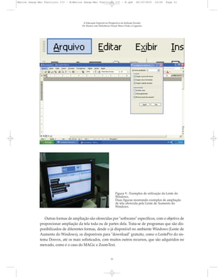 A Educação Especial na Perspectiva da Inclusão Escolar
Os Alunos com Deficiência Visual: Baixa Visão e Cegueira
21
Figura 9 - Exemplos de utilização da Lente do
Windows.
Duas figuras mostrando exemplos de ampliação
de tela oferecida pela Lente de Aumento do
Windows.
Outras formas de ampliação são oferecidas por "softwares" específicos, com o objetivo de
proporcionar ampliação da tela toda ou de partes dela. Trata-se de programas que são dis-
ponibilizados de diferentes formas, desde o já disponível no ambiente Windows (Lente de
Aumento do Windows), os disponíveis para "download" gratuito, como o LentePro do sis-
tema Dosvox, até os mais sofisticados, com muitos outros recursos, que são adquiridos no
mercado, como é o caso do MAGic e ZoomText.
Marcos Seesp-Mec Fasciculo III - B:Marcos Seesp-Mec Fasciculo III - B.qxd 28/10/2010 16:06 Page 21
 