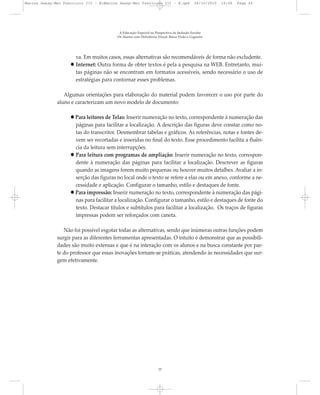 va. Em muitos casos, essas alternativas são recomendáveis de forma não excludente.
Internet: Outra forma de obter textos é pela a pesquisa na WEB. Entretanto, mui-
tas páginas não se encontram em formatos acessíveis, sendo necessário o uso de
estratégias para contornar esses problemas.
Algumas orientações para elaboração do material podem favorecer o uso por parte do
aluno e caracterizam um novo modelo de documento:
Para leitores de Telas: Inserir numeração no texto, correspondente à numeração das
páginas para facilitar a localização. A descrição das figuras deve constar como no-
tas do transcritor. Desmembrar tabelas e gráficos. As referências, notas e fontes de-
vem ser recortadas e inseridas no final do texto. Esse procedimento facilita a fluên-
cia da leitura sem interrupções.
Para leitura com programas de ampliação: Inserir numeração no texto, correspon-
dente à numeração das páginas para facilitar a localização. Descrever as figuras
quando as imagens forem muito pequenas ou houver muitos detalhes. Avaliar a in-
serção das figuras no local onde o texto se refere a elas ou em anexo, conforme a ne-
cessidade e aplicação. Configurar o tamanho, estilo e destaques de fonte.
Para impressão: Inserir numeração no texto, correspondente à numeração das pági-
nas para facilitar a localização. Configurar o tamanho, estilo e destaques de fonte do
texto. Destacar títulos e subtítulos para facilitar a localização. Os traços de figuras
impressas podem ser reforçados com caneta.
Não foi possível esgotar todas as alternativas, sendo que inúmeras outras funções podem
surgir para as diferentes ferramentas apresentadas. O intuito é demonstrar que as possibili-
dades são muito extensas e que é na interação com os alunos e na busca constante por par-
te do professor que essas inovações tornam-se práticas, atendendo às necessidades que sur-
gem efetivamente.
A Educação Especial na Perspectiva da Inclusão Escolar
Os Alunos com Deficiência Visual: Baixa Visão e Cegueira
25
Marcos Seesp-Mec Fasciculo III - B:Marcos Seesp-Mec Fasciculo III - B.qxd 28/10/2010 16:06 Page 25
 