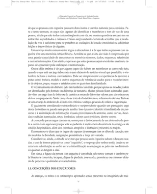 de que as pessoas com cegueira possuem dons inatos e talentos naturais para a música. Pa-
ra o senso comum, os cegos são capazes de identificar e reconhecer o tom de voz de uma
pessoa, ainda que não tenha contato freqüente com ela, ou mesmo quando se encontram em
ambientes superlotados e ruidosos. O mais surpreendente é o fato de acreditar que a modu-
lação da voz é suficiente para se perceber as oscilações do estado emocional ou adivinhar
feições e traços físicos de alguém.
Uma crença muito comum entre leigos e educadores é a de que todas as pessoas com ce-
gueira têm uma memória extraordinária. Acredita-se que a falta da visão é compensada por
uma grande capacidade de armazenar na memória números, dados, esquemas, referências
e outras informações. Com efeito, espera-se que estas pessoas sejam excelentes ouvintes, ca-
pazes de apreender pela oralização e memorização.
Outra idéia errônea é de que alguns cegos são hábeis em reconhecer as cores pelo tato,
quando o que está em jogo talvez seja o uso eficiente do resíduo visual que possibilita o vis-
lumbre de tons e matizes contrastantes. Pode ser simplesmente a experiência de recorrer a
pistas como textura, modelo e outros esquemas de referência usados para o reconhecimen-
to de objetos, peças, roupas e artefatos com os quais tem familiaridade.
O reconhecimento do dinheiro pelo tato também é um mito, porque apenas as moedas podem
ser identificadas pelo formato ou diferença de tamanho. Muitas pessoas ficam admiradas quan-
do vêem um cego tirar do bolso ou da carteira as notas de diferentes valores para dar o troco ou
efetuar um pagamento. Neste caso, não se trata de clarividência ou refinamento do tato. Trata-se
de um arranjo do dinheiro de acordo com critérios e códigos pessoais de ordem e organização.
É igualmente considerado extraordinário e surpreendente quando um passageiro cego
desce do ônibus na parada sem pedir auxílio. Isso é possível devido à familiaridade do per-
curso e à assimilação de informações visuais provenientes do entorno, como curvas, desci-
das e subidas acentuadas, retas, lombadas, odores característicos, dentre outros.
Acrença de que os cegos contam os passos para o deslocamento de um determinado pon-
to a outro é um equívoco porque este expediente é inviável em decorrência da energia e do
esforço despendidos, além dos eventuais atropelos e distrações presentes no trajeto.
É comum ouvir dizer que os cegos são capazes de enxergar com os olhos do coração, sen-
do modelos de bondade, resignação, persistência e força de vontade.
Considere-se, ainda, a atitude de evitar que pessoas com cegueira subam e desçam esca-
das, o uso de termos pejorativos como "ceguinho", o emprego dos verbos sentir, ouvir ou es-
cutar em substituição ao verbo ver e a infantilização ao empregar as palavras no diminuti-
vo quando se dirigem a elas.
Em suma, a figura da pessoa com cegueira é concebida pelo senso comum e também pe-
la literatura como tola, incapaz, digna de piedade, assexuada, promíscua ou como ser dota-
do de poderes e qualidades extraordinárias.
1.1. CONCEPÇÕES DOS EDUCADORES
As crenças, os mitos e os estereótipos apontados estão presentes no imaginário de mui-
A Educação Especial na Perspectiva da Inclusão Escolar
Os Alunos com Deficiência Visual: Baixa Visão e Cegueira
27
Marcos Seesp-Mec Fasciculo III - B:Marcos Seesp-Mec Fasciculo III - B.qxd 28/10/2010 16:06 Page 27
 