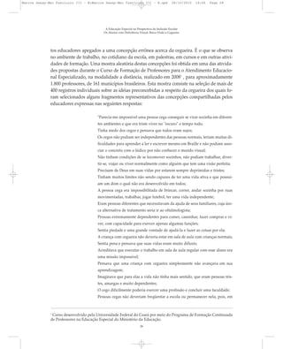 tos educadores apegados a uma concepção errônea acerca da cegueira. É o que se observa
no ambiente de trabalho, no cotidiano da escola, em palestras, em cursos e em outras ativi-
dades de formação. Uma mostra aleatória destas concepções foi obtida em uma das ativida-
des propostas durante o Curso de Formação de Professores para o Atendimento Educacio-
nal Especializado, na modalidade a distância, realizado em 20081
, para aproximadamente
1.800 professores, de 161 municípios brasileiros. Esta mostra consiste na seleção de mais de
400 registros individuais sobre as idéias preconcebidas a respeito da cegueira dos quais fo-
ram selecionados alguns fragmentos representativos das concepções compartilhadas pelos
educadores expressas nas seguintes respostas:
"Parecia-me impossível uma pessoa cega conseguir se virar sozinha em diferen-
tes ambientes e que era triste viver no "escuro" o tempo todo;
Tinha medo dos cegos e pensava que todos eram sujos;
Os cegos não podiam ser independentes das pessoas normais, teriam muitas di-
ficuldades para aprender a ler e escrever mesmo em Braille e não podiam asso-
ciar o concreto com o lúdico por não conhecer o mundo visual;
Não tinham condições de se locomover sozinhos, não podiam trabalhar, diver-
tir-se, viajar ou viver normalmente como alguém que tem uma visão perfeita;
Precisam de Deus em suas vidas por estarem sempre deprimidas e tristes;
Tinham muitos limites não sendo capazes de ter uma vida ativa e que possuí-
am um dom o qual não era desenvolvido em todos;
A pessoa cega era impossibilitada de brincar, correr, andar sozinha por ruas
movimentadas, trabalhar, jogar futebol, ter uma vida independente;
Eram pessoas diferentes que necessitavam da ajuda de seus familiares, cuja úni-
ca alternativa de tratamento seria ir ao oftalmologista;
Pessoas extremamente dependentes para comer, caminhar, fazer compras e vi-
ver, com capacidade para exercer apenas algumas funções;
Sentia piedade e uma grande vontade de ajudá-la e fazer as coisas por ela;
A criança com cegueira não deveria estar em sala de aula com crianças normais;
Sentia pena e pensava que suas vidas eram muito difíceis;
Acreditava que executar o trabalho em sala de aula regular com esse aluno era
uma missão impossível;
Pensava que uma criança com cegueira simplesmente não avançava em sua
aprendizagem;
Imaginava que para elas a vida não tinha mais sentido, que eram pessoas tris-
tes, amargas e muito dependentes;
O cego dificilmente poderia exercer uma profissão e concluir uma faculdade;
Pessoas cegas não deveriam freqüentar a escola ou permanecer nela, pois, em
A Educação Especial na Perspectiva da Inclusão Escolar
Os Alunos com Deficiência Visual: Baixa Visão e Cegueira
28
1
Curso desenvolvido pela Universidade Federal do Ceará por meio do Programa de Formação Continuada
de Professores na Educação Especial do Ministério da Educação.
Marcos Seesp-Mec Fasciculo III - B:Marcos Seesp-Mec Fasciculo III - B.qxd 28/10/2010 16:06 Page 28
 