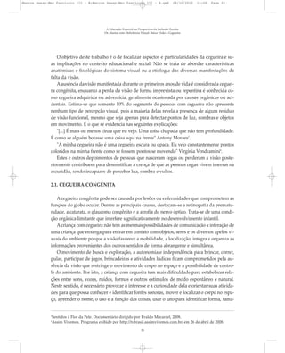 O objetivo deste trabalho é o de focalizar aspectos e particularidades da cegueira e su-
as implicações no contexto educacional e social. Não se trata de abordar características
anatômicas e fisiológicas do sistema visual ou a etiologia das diversas manifestações da
falta da visão.
Aausência da visão manifestada durante os primeiros anos de vida é considerada ceguei-
ra congênita, enquanto a perda da visão de forma imprevista ou repentina é conhecida co-
mo cegueira adquirida ou adventícia, geralmente ocasionada por causas orgânicas ou aci-
dentais. Estima-se que somente 10% do segmento de pessoas com cegueira não apresenta
nenhum tipo de percepção visual, pois a maioria delas revela a presença de algum resíduo
de visão funcional, mesmo que seja apenas para detectar pontos de luz, sombras e objetos
em movimento. É o que se evidencia nas seguintes explicações:
"[...] É mais ou menos cinza que eu vejo. Uma coisa chapada que não tem profundidade.
É como se alguém botasse uma coisa aqui na frente" Antony Moraes3
.
"A minha cegueira não é uma cegueira escura ou opaca. Eu vejo constantemente pontos
coloridos na minha frente como se fossem pontos se movendo" Virgínia Vendramini4
.
Estes e outros depoimentos de pessoas que nasceram cegas ou perderam a visão poste-
riormente contribuem para desmistificar a crença de que as pessoas cegas vivem imersas na
escuridão, sendo incapazes de perceber luz, sombra e vultos.
2.1. CEGUEIRA CONGÊNITA
A cegueira congênita pode ser causada por lesões ou enfermidades que comprometem as
funções do globo ocular. Dentre as principais causas, destacam-se a retinopatia da prematu-
ridade, a catarata, o glaucoma congênito e a atrofia do nervo óptico. Trata-se de uma condi-
ção orgânica limitante que interfere significativamente no desenvolvimento infantil.
A criança com cegueira não tem as mesmas possibilidades de comunicação e interação de
uma criança que enxerga para entrar em contato com objetos, seres e os diversos apelos vi-
suais do ambiente porque a visão favorece a mobilidade, a localização, integra e organiza as
informações provenientes dos outros sentidos de forma abrangente e simultânea.
O movimento de busca e exploração, a autonomia e independência para brincar, correr,
pular, participar de jogos, brincadeiras e atividades lúdicas ficam comprometidos pela au-
sência da visão que restringe o movimento do corpo no espaço e a possibilidade de contro-
le do ambiente. Por isto, a criança com cegueira tem mais dificuldade para estabelecer rela-
ções entre sons, vozes, ruídos, formas e outros estímulos de modo espontâneo e natural.
Neste sentido, é necessário provocar o interesse e a curiosidade dela e orientar suas ativida-
des para que possa conhecer e identificar fontes sonoras, mover e localizar o corpo no espa-
ço, aprender o nome, o uso e a função das coisas, usar o tato para identificar forma, tama-
A Educação Especial na Perspectiva da Inclusão Escolar
Os Alunos com Deficiência Visual: Baixa Visão e Cegueira
30
3
Sentidos à Flor da Pele. Documentário dirigido por Evaldo Mocarzel, 2008.
4
Assim Vivemos. Programa exibido por http://tvbrasil.assimvivemos.com.br/ em 26 de abril de 2008.
Marcos Seesp-Mec Fasciculo III - B:Marcos Seesp-Mec Fasciculo III - B.qxd 28/10/2010 16:06 Page 30
 