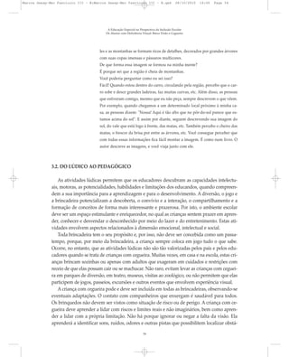 les e as montanhas se formam ricos de detalhes, decorados por grandes árvores
com suas copas imensas e pássaros multicores.
De que forma essa imagem se formou na minha mente?
É porque sei que a região é cheia de montanhas.
Você poderia perguntar como eu sei isso?
Fácil! Quando estou dentro do carro, circulando pela região, percebo que o car-
ro sobe e desce grandes ladeiras, faz muitas curvas, etc. Além disso, as pessoas
que estiveram comigo, mesmo que eu não peça, sempre descrevem o que vêem.
Por exemplo, quando chegamos a um determinado local próximo à minha ca-
sa, as pessoas dizem: "Nossa! Aqui é tão alto que no pôr-do-sol parece que es-
tamos acima do sol". E assim por diante, seguem descrevendo sua imagem do
sol, do vale que está logo à frente, das matas, etc. Também percebo o cheiro das
matas, o frescor da brisa por entre as árvores, etc. Você consegue perceber que
com todas essas informações fica fácil montar a imagem. É como num livro. O
autor descreve as imagens, e você viaja junto com ele.
3.2. DO LÚDICO AO PEDAGÓGICO
As atividades lúdicas permitem que os educadores descubram as capacidades intelectu-
ais, motoras, as potencialidades, habilidades e limitações dos educandos, quando compreen-
dem a sua importância para a aprendizagem e para o desenvolvimento. A diversão, o jogo e
a brincadeira potencializam a descoberta, o convívio e a interação, o compartilhamento e a
formação de conceitos de forma mais interessante e prazerosa. Por isto, o ambiente escolar
deve ser um espaço estimulante e enriquecedor, no qual as crianças sentem prazer em apren-
der, conhecer e desvendar o desconhecido por meio do lazer e do entretenimento. Estas ati-
vidades envolvem aspectos relacionados à dimensão emocional, intelectual e social.
Toda brincadeira tem o seu propósito e, por isso, não deve ser concebida como um passa-
tempo, porque, por meio da brincadeira, a criança sempre coloca em jogo tudo o que sabe.
Ocorre, no entanto, que as atividades lúdicas não são tão valorizadas pelos pais e pelos edu-
cadores quando se trata de crianças com cegueira. Muitas vezes, em casa e na escola, estas cri-
anças brincam sozinhas ou apenas com adultos que exageram em cuidados e restrições com
receio de que elas possam cair ou se machucar. Não raro, evitam levar as crianças com ceguei-
ra em parques de diversão, em teatro, museus, visitas ao zoológico, ou não permitem que elas
participem de jogos, passeios, excursões e outros eventos que envolvem experiência visual.
A criança com cegueira pode e deve ser incluída em todas as brincadeiras, observando-se
eventuais adaptações. O contato com companheiros que enxergam é saudável para todos.
Os brinquedos não devem ser vistos como situação de risco ou de perigo. A criança com ce-
gueira deve aprender a lidar com riscos e limites reais e não imaginários, bem como apren-
der a lidar com a própria limitação. Não há porque ignorar ou negar a falta da visão. Ela
aprenderá a identificar sons, ruídos, odores e outras pistas que possibilitem localizar obstá-
A Educação Especial na Perspectiva da Inclusão Escolar
Os Alunos com Deficiência Visual: Baixa Visão e Cegueira
34
Marcos Seesp-Mec Fasciculo III - B:Marcos Seesp-Mec Fasciculo III - B.qxd 28/10/2010 16:06 Page 34
 