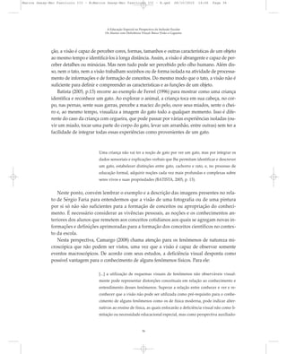 ção, a visão é capaz de perceber cores, formas, tamanhos e outras características de um objeto
ao mesmo tempo e identificá-los à longa distância. Assim, a visão é abrangente e capaz de per-
ceber detalhes ou minúcias. Mas nem tudo pode ser percebido pelo olho humano. Além dis-
so, nem o tato, nem a visão trabalham sozinhos ou de forma isolada na atividade de processa-
mento de informações e de formação de conceitos. Do mesmo modo que o tato, a visão não é
suficiente para definir e compreender as características e as funções de um objeto.
Batista (2005, p.13) recorre ao exemplo de Ferrel (1996) para mostrar como uma criança
identifica e reconhece um gato. Ao explorar o animal, a criança toca em sua cabeça, no cor-
po, nas pernas, sente suas garras, percebe a maciez do pelo, ouve seus miados, sente o chei-
ro e, ao mesmo tempo, visualiza a imagem do gato todo a qualquer momento. Isso é dife-
rente do caso da criança com cegueira, que pode passar por várias experiências isoladas (ou-
vir um miado, tocar uma parte do corpo do gato, levar um arranhão, entre outras) sem ter a
facilidade de integrar todas essas experiências como provenientes de um gato.
Uma criança não vai ter a noção de gato por ver um gato, mas por integrar os
dados sensoriais e explicações verbais que lhe permitam identificar e descrever
um gato, estabelecer distinções entre gato, cachorro e rato, e, no processo de
educação formal, adquirir noções cada vez mais profundas e complexas sobre
seres vivos e suas propriedades (BATISTA, 2005, p. 13).
Neste ponto, convém lembrar o exemplo e a descrição das imagens presentes no rela-
to de Sérgio Faria para entendermos que a visão de uma fotografia ou de uma pintura
por si só não são suficientes para a formação de conceitos ou apropriação do conheci-
mento. É necessário considerar as vivências pessoais, as noções e os conhecimentos an-
teriores dos alunos que remetem aos conceitos cotidianos aos quais se agregam novas in-
formações e definições aprimoradas para a formação dos conceitos científicos no contex-
to da escola.
Nesta perspectiva, Camargo (2008) chama atenção para os fenômenos de natureza mi-
croscópica que não podem ser vistos, uma vez que a visão é capaz de observar somente
eventos macroscópicos. De acordo com seus estudos, a deficiência visual desponta como
possível vantagem para o conhecimento de alguns fenômenos físicos. Para ele:
[...] a utilização de esquemas visuais de fenômenos não observáveis visual-
mente pode representar distorções conceituais em relação ao conhecimento e
entendimento desses fenômenos. Superar a relação entre conhecer e ver e re-
conhecer que a visão não pode ser utilizada como pré-requisito para o conhe-
cimento de alguns fenômenos como os de física moderna, pode indicar alter-
nativas ao ensino de física, as quais enfocarão a deficiência visual não como li-
mitação ou necessidade educacional especial, mas como perspectiva auxiliado-
A Educação Especial na Perspectiva da Inclusão Escolar
Os Alunos com Deficiência Visual: Baixa Visão e Cegueira
36
Marcos Seesp-Mec Fasciculo III - B:Marcos Seesp-Mec Fasciculo III - B.qxd 28/10/2010 16:06 Page 36
 
