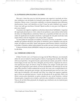 3.4. AS PESSOAS COM CEGUEIRA E AS CORES
Não raro, o tema das cores na vida das pessoas com cegueira é suscitado em situa-
ções cotidianas e em atividades de formação como objeto de curiosidade e de questio-
namentos. Muitas vezes, é necessário responder as mesmas perguntas para diferentes
interlocutores: Como você identifica as cores? Como faz para combinar suas roupas?
Como você sabe que esta blusa é listrada? Quem escolhe as cores para você? Quem se-
para suas roupas?
As pessoas com cegueira congênita ou adventícia desenvolvem habilidades e esquemas
de organização pessoal para se vestir, cuidar de seus pertences e para realizar outras tarefas
de rotina com independência e autonomia. Neste caso, a experiência de lidar com cores é da
ordem do significado em um plano conceitual, e a percepção de cores pela via do tato é uma
noção errônea, fruto do imaginário e das crenças sobre a cegueira.
As cores podem ser associadas aos modelos, às texturas, às formas, ao tamanho e a outros
detalhes que ganham relevância como pistas ou referências, para se identificar uma peça de
roupa, um sapato ou uma bolsa. Assim, estas pessoas usam diversos critérios e recursos pa-
ra escolher o vestuário e definir estilos próprios, de acordo com suas vivências e preferências.
O desenvolvimento destas habilidades começa em casa, passa pela escola e continua pe-
la vida afora.
3.4.1. VERMELHO COMO O CÉU
O filme Vermelho como o céu8
baseia-se na saga real de Mirco Mencacci, um renomado
editor de som da indústria cinematográfica italiana. O protagonista do filme, Mirco Ba-
relli (Luca Capriotti), é um garoto toscano, apaixonado por cinema, que perde a visão de
forma trágica aos dez anos. Por isto, é obrigado, por força da lei, a ingressar em uma es-
cola especial para cegos, de Génova, longe da família e dos amigos. Guiado pela curio-
sidade, pela imaginação e pelo talento, em busca de liberdade e da realização de seus de-
sejos, Mirco desafia a ordem estabelecida na escola. Ele conta com a cumplicidade da fi-
lha da zeladora, uma garota que enxerga e não tem permissão para conviver com o alu-
nado cego da instituição e faz amizade com Felice, um colega com cegueira congênita,
que se torna seu principal parceiro. A partir da descoberta de um gravador, Mirco cria
efeitos sonoros para representar as quatro estações do ano, recriar histórias e realizar
dramatizações, conquista novos aliados e provoca uma verdadeira revolução na escola.
Trata-se de um belo filme permeado de situações que constituem um rico material para
usos pedagógicos.
8
Filme dirigido por Cristiano Bortone, 2006.
A Educação Especial na Perspectiva da Inclusão Escolar
Os Alunos com Deficiência Visual: Baixa Visão e Cegueira
39
Marcos Seesp-Mec Fasciculo III - B:Marcos Seesp-Mec Fasciculo III - B.qxd 28/10/2010 16:06 Page 39
 