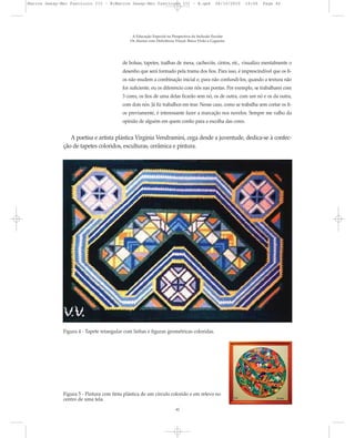 de bolsas, tapetes, toalhas de mesa, cachecóis, cintos, etc., visualizo mentalmente o
desenho que será formado pela trama dos fios. Para isso, é imprescindível que os fi-
os não mudem a combinação inicial e, para não confundi-los, quando a textura não
for suficiente, eu os diferencio com nós nas pontas. Por exemplo, se trabalharei com
3 cores, os fios de uma delas ficarão sem nó, os de outra, com um nó e os da outra,
com dois nós. Já fiz trabalhos em tear. Nesse caso, como se trabalha sem cortar os fi-
os previamente, é interessante fazer a marcação nos novelos. Sempre me valho da
opinião de alguém em quem confio para a escolha das cores.
A poetisa e artista plástica Virgínia Vendramini, cega desde a juventude, dedica-se à confec-
ção de tapetes coloridos, esculturas, cerâmica e pintura.
A Educação Especial na Perspectiva da Inclusão Escolar
Os Alunos com Deficiência Visual: Baixa Visão e Cegueira
42
Figura 4 - Tapete retangular com linhas e figuras geométricas coloridas.
Figura 5 - Pintura com tinta plástica de um círculo colorido e em relevo no
centro de uma tela.
Marcos Seesp-Mec Fasciculo III - B:Marcos Seesp-Mec Fasciculo III - B.qxd 28/10/2010 16:06 Page 42
 