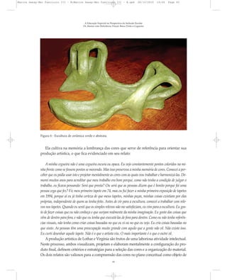 A Educação Especial na Perspectiva da Inclusão Escolar
Os Alunos com Deficiência Visual: Baixa Visão e Cegueira
43
Figura 6 - Escultura de cerâmica verde e abstrata.
Ela cultiva na memória a lembrança das cores que serve de referência para orientar sua
produção artística, o que fica evidenciado em seu relato:
A minha cegueira não é uma cegueira escura ou opaca. Eu vejo constantemente pontos coloridos na mi-
nha frente como se fossem pontos se movendo. Mas isso preservou a minha memória de cores. Comecei a per-
ceber que eu podia usar isto e projetar mentalmente as cores com as quais vou trabalhar e harmonizá-las. De-
morei muitos anos para acreditar que meu trabalho era bom porque, como não tenho a condição de julgar o
trabalho, eu ficava pensando: Será que presta? Ou será que as pessoas dizem que é bonito porque foi uma
pessoa cega que fez? Fiz meu primeiro tapete em 74, mas eu fui fazer a minha primeira exposição de tapetes
em 1994, porque aí eu já tinha certeza de que meus tapetes, minhas peças, minhas coisas existiam por elas
próprias, independente de quem as tenha feito. Antes de vir para a escultura, comecei a trabalhar com rele-
vos nos tapetes. Quando eu senti que os simples relevos não me satisfaziam, eu vim para a escultura. Eu gos-
to de fazer coisas que eu não conheça e que surjam realmente da minha imaginação. Eu gosto das coisas que
vêm de dentro para fora, e não que eu tenha que executá-las de fora para dentro. Como eu não tenho referên-
cias visuais, não tenho como criar coisas baseadas no que eu vi ou no que eu vejo. Eu crio coisas baseadas no
que sinto. As pessoas têm uma preocupação muito grande com aquilo que a gente não vê. Não existe isso.
Eu curti desenhar aquele tapete. Não é o que o artista viu. O mais importante é o que o outro vê.
A produção artística de Lothar e Virgínia são frutos de uma laboriosa atividade intelectual.
Neste processo, ambos visualizam, projetam e elaboram mentalmente a configuração do pro-
duto final, definem critérios e estratégias para a seleção das cores e a organização do material.
Os dois relatos são valiosos para a compreensão das cores no plano conceitual como objeto de
Marcos Seesp-Mec Fasciculo III - B:Marcos Seesp-Mec Fasciculo III - B.qxd 28/10/2010 16:06 Page 43
 