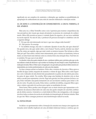 significado em um complexo de construtos e abstrações que ampliam as possibilidades de
apropriação do conhecimento em uma rede de conexões intelectuais e interações sociais.
3.5. OS SONS E A CONSTRUÇÃO DE CONHECIMENTO: A CHUVA TERMINA, O
SOL APARECE
Mais uma vez, o filme Vermelho como o céu é oportuno para mostrar a importância das
vias perceptivas não visuais que atuam ativamente no processo de construção do conheci-
mento. Mirco (M) encontra-se pouco à vontade diante da cegueira e de sua nova realidade
na escola especial. Na sala de aula, o professor (P) procura encorajá-lo e estabelece com ele
o seguinte diálogo:
P - Por que não está interessado em fazer o que seus colegas estão fazendo?
M - Não preciso. Eu enxergo.
P - Eu também enxergo, mas não é o suficiente. Quando vê uma flor, não quer cheirá-la?
Ou quando neva, não quer andar sobre a neve branca? Tocá-la, senti-la, derreter nas mãos?
Vou lhe contar um segredo, algo que notei vendo os músicos tocarem. Eles fecham os olhos.
Sabe por quê? Para sentir a música mais intensamente, pois a música se transforma, torna-se
maior, as notas ficam mais intensas como se a música fosse uma sensação física. Você tem cin-
co sentidos. Por que usar só um deles?
Aoabordarotemadasquatroestaçõesdoano,oprofessorsolicita,paraapróximaaula,queosalu-
nosrealizematarefadedescreveroqueacontecenamudançadeumaestaçãoaoutra.Empenhadosna
realizaçãodatarefa,MircoeFeliceusamaimaginaçãoeumgravadorparaproduzirefeitossonoroscor-
respondentes aos eventos predominantes em cada uma das estações.
As duas crianças entram no banheiro. Felice abre a torneira do chuveiro e Mirco grava o
barulho da água caindo, enquanto ele aumenta o volume de água. Mirco abre a mão esquer-
da e com o indicador da mão direita bate pausadamente na palma da mão aberta para simu-
lar gotas de água caindo. Na cozinha, Mirco pega uma bandeja de alumínio com as duas
mãos e sacode para representar o trovão. Pega uma garrafa, leva bem próximo da boca e so-
pra; Felice entreabre uma janela lentamente em um movimento contínuo para imitar o chi-
ado do vento. No pátio da escola, Felice imita o zumbido de abelhas, enquanto Mirco apro-
xima e afasta o gravador de sua boca para captar as modulações do som.
Desta forma, Mirco produz uma mixagem com os sinais sonoros que representam os fe-
nômenos da natureza observados em cada uma das quatro estações em uma bela combina-
ção de efeitos sonoros. A iniciativa e a criatividade de Mirco são contagiantes, e ele consegue
envolver todos os alunos da escola em atividades de dramatização de histórias infantis. Mais
do que isto: Mirco consegue promover uma transformação radical na escola.
3.6. NOTAS FINAIS
As idéias e os apontamentos sobre a formação de conceitos em crianças com cegueira sin-
tetizadas neste trabalho implicam em uma atividade intelectual intensa e contínua que en-
A Educação Especial na Perspectiva da Inclusão Escolar
Os Alunos com Deficiência Visual: Baixa Visão e Cegueira
44
Marcos Seesp-Mec Fasciculo III - B:Marcos Seesp-Mec Fasciculo III - B.qxd 28/10/2010 16:06 Page 44
 
