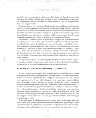 escrita. É preciso compreender, no entanto, que a alfabetização não depende unicamente da
integração dos sentidos. O fato de poder ver por si só não é condição suficiente para apren-
der a ler e escrever, pois um contingente de crianças dotadas de visão não consegue alfabe-
tizar-se no tempo esperado.
Neste caso, o que se observa entre os educadores é a tendência de buscar em diagnósticos
psicológicos ou neurológicos a confirmação de alguma incapacidade ou déficit intelectual
que justificaria as dificuldades de aprendizagem, do mesmo modo que consideram estas di-
ficuldades como se fossem inerentes à limitação visual, quando se trata de alunos cegos e com
baixa visão. Em outras palavras, estes educadores estabelecem uma relação direta de causa e
de efeito entre a ausência da visão e os "atrasos" no processo de aprendizagem.
Usualmente, a tarefa de alfabetizar alunos cegos é delegada aos professores de esco-
las especiais ou de salas de AEE. Equivocadamente, os professores entendem que o Sis-
tema Braille é um método de alfabetização e que o tato substitui a visão. Nesta perspec-
tiva, nota-se a forte vinculação entre o ver e o conhecer, o reducionismo do processo de
alfabetização e uma visão de ensino centrada nas dificuldades ou na deficiência. Contu-
do, as dificuldades de compreensão, assimilação e formação de conceitos ou de constru-
ção do conhecimento, observadas em crianças com cegueira, não podem ser confundidas
com dificuldades de aprendizagem, déficit intelectual ou conseqüência natural da au-
sência da visão.
As crianças com cegueira e as que enxergam podem aprender a ler e a escrever. A ceguei-
ra engendra condições particulares no que diz respeito ao desenvolvimento de habilidades
táteis e verbais no processo de alfabetização e no de outras aprendizagens.
4.1. A CONSCIÊNCIA DA ESCRITA EM CRIANÇAS COM CEGUEIRA
O tato, a audição e a linguagem são as principais vias de aprendizagem da criança
com cegueira. Como assinala Lewi-Dumont (apud JALBERT, 1997), as mãos são instru-
mentos essenciais de conhecimento para uma pessoa com cegueira. Para ele, a criança
com cegueira se serve de suas mãos não apenas para pegar, jogar ou dar os objetos,
mas, também para perceber seu peso, sua forma e a textura. Ela explora o entorno de
maneira fragmentária por meio das mãos e do reconhecimento de fontes sonoras. Pa-
ra isto, necessita comunicar para reunir impressões, identificar os estímulos, interpre-
tar as informações coletadas, estabelecer semelhanças e diferenças, criar esquemas e
fazer conexões entre os diferentes componentes e dados de realidade. Se ela não tiver
oportunidades de manipular os objetos e descrever com a ajuda de alguém, terá difi-
culdade para reconhecer as coisas e os seres que serão representados mentalmente por
meio de imagens táteis.
O desenvolvimento de habilidades cognitivas, motoras, táteis e de linguagem, sobretudo
entre crianças com cegueira congênita, desempenha um papel muito importante para o pro-
cesso de construção do conhecimento, o que envolve os seguintes aspectos: convívio com fa-
miliares, crianças, adultos, educadores e com outras pessoas que fazem parte de seu contex-
A Educação Especial na Perspectiva da Inclusão Escolar
Os Alunos com Deficiência Visual: Baixa Visão e Cegueira
46
Marcos Seesp-Mec Fasciculo III - B:Marcos Seesp-Mec Fasciculo III - B.qxd 28/10/2010 16:06 Page 46
 
