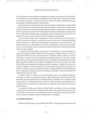 to social; inserção em um ambiente encorajador que estimule a experiência de exploração tá-
til e o contato com a escrita Braille; participação em atividades ricas e variadas que incenti-
vem a leitura e a escrita; e condições de acesso ao material de leitura e demais informações
procedentes do ambiente familiar, social e escolar.
O desenvolvimento da consciência da escrita nas crianças com cegueira tem início desde
o seu nascimento e está diretamente relacionado às interações verbais e não verbais entre os
membros da família e ao seu desenvolvimento global. Trata-se de um processo contínuo, por
meio do qual um conjunto de fatores articulados contribui para desencadear mudanças que
levam à tomada de consciência que se amplia por meio da exploração intencional para com-
preensão de conceitos, bem como da função dos símbolos e da linguagem.
Neste contexto, é importante compreender o desenvolvimento da consciência da es-
crita em crianças com cegueira, considerando que elas não têm as mesmas possibilida-
des de contato com a riqueza de material gráfico emergente no universo da escola e da
família. Além disso, a preponderância de recursos pedagógicos referenciados na explo-
ração e na comunicação visual e a escassez de material acessível acentuam significativa-
mente esta desvantagem.
A consciência da escrita engloba um conjunto de conhecimentos incorporados pelas cri-
anças, antes mesmo de saber ler, pela simples observação ou imitação do fazer de outras cri-
anças e dos adultos. Por isto, é necessário prover o ambiente escolar e familiar com os ins-
trumentos e os suportes de comunicação escrita produzidos pela via do tato e criar estraté-
gias que favoreçam a exposição natural da criança com cegueira ao Código Braille, de forma
lúdica e prazerosa. Pode-se, por exemplo, usar etiquetas com a escrita do nome, sinais e sím-
bolos Braille para identificação de objetos pessoais, brinquedos e utensílios. Na sala de au-
la, pode-se etiquetar o material escolar, escrever os nomes de todas as crianças em tinta e em
Braille nos crachás, colecionar rótulos de produtos e artigos em Braille. A escrita Braille po-
de ser usada para a sinalização de portas, mobiliário, escaninhos e outras possibilidades de
referenciais de rotina da escola.
O contato constante e regular com os sinais Braille favorece a assimilação espontânea,
sem forçar a criança a um aprendizado formal, segmentado e pouco estimulante. Ela com-
preenderá que esta codificação tem múltiplas funções e utilidade. Mas a simples exposi-
ção da criança aos símbolos táteis não é suficiente, sendo necessário o acompanhamento e
a descrição de seus movimentos de exploração e a explicação sobre os diversos usos e fun-
ções da escrita.
A presença de adultos que valorizam a escrita Braille e reconhecem o esforço da criança
com cegueira é um aspecto muito importante. Quando há uma expectativa positiva por par-
te da família e dos educadores, que acreditam que estas crianças sejam capazes de aprender
a ler e a escrever, o ambiente torna-se mais favorável e encorajador.
4.2. SISTEMA BRAILLE
O Sistema Braille, criado por Luis Braille (1809-1852), é constituído por 64 sinais em rele-
A Educação Especial na Perspectiva da Inclusão Escolar
Os Alunos com Deficiência Visual: Baixa Visão e Cegueira
47
Marcos Seesp-Mec Fasciculo III - B:Marcos Seesp-Mec Fasciculo III - B.qxd 28/10/2010 16:06 Page 47
 